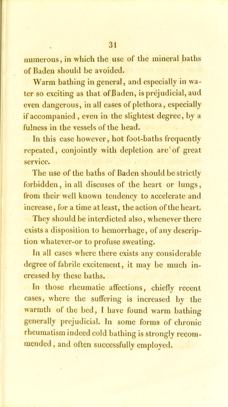 numerous, in which the use of the mineral baths of Baden should be avoided. Warm bathing in general, and especially in wa- ter so exciting as that ofBaden, is prejudicial, aud even dangerous, in all cases of plethora, especially if accompanied, even in the slightest degree, by a fulness in the vessels of the head. In this case however, hot foot-baths frequently repeated, conjointly with depletion are'of great service. The use of the batlis of Baden should be strictly forbidden, in all discuses of the heart or lungs, from their well known tendency to accelerate and increase, for a time at least, the action of the heart. They should be interdicted also, whenever there exists a disposition to hemorrhage, of any descrip- tion whatever-or to profuse sweating. In all cases where there exists any considerable degree of fabrile excitement, it may be much in- creased by these baths. In those rheumatic affections, chiefly recent cases, where the suffering is increased by the warmth of the bed, I have found warm bathing generally prejudicial. In some forms of chronic rheumatism indeed cold bathing is strongly recom- mended, and often successfully employed.