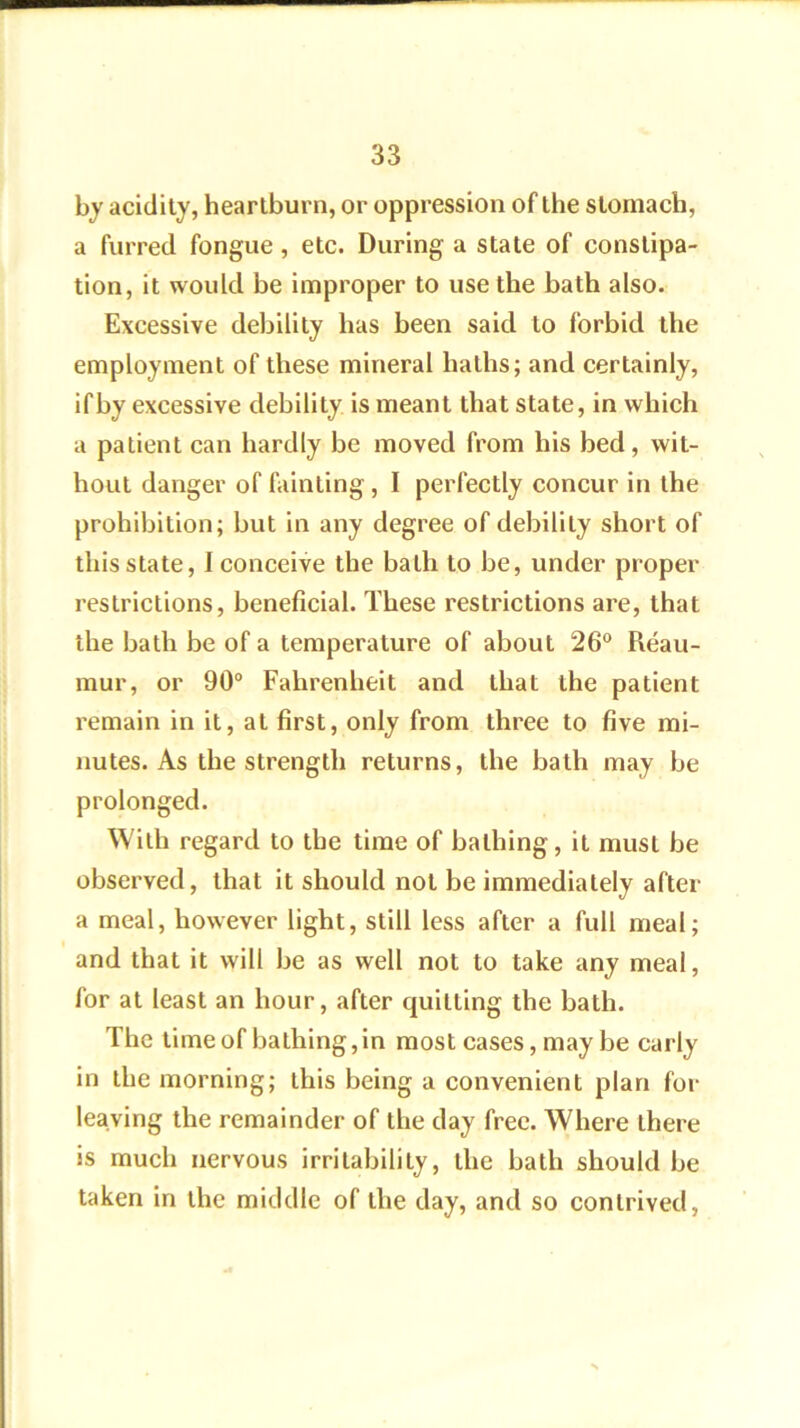 by acidity, heartburn, or oppression of the stomach, a furred fongue , etc. During a state of constipa- tion, it would be improper to use the bath also. Excessive debility has been said to forbid the employment of these mineral haths; and certainly, ifby excessive debility is meant that state, in which a patient can hardly be moved from his bed, wit- hout danger of fainting, I perfectly concur in the prohibition; but in any degree of debility short of this state, I conceive the bath to be, under proper restrictions, beneficial. These restrictions are, that the bath be of a temperature of about 26® Reau- mur, or 90“ Fahrenheit and that the patient remain in it, at first, only from three to five mi- nutes. As the strength returns, the bath may be prolonged. With regard to the time of bathing, it must be observed, that it should not be immediately after a meal, however light, still less after a full meal; and that it will be as well not to take any meal, for at least an hour, after quitting the bath. The time of bathing,in most cases, may be early in the morning; this being a convenient plan for leaving the remainder of the day free. Where there is much nervous irritability, the bath should be taken in the middle of the day, and so contrived.