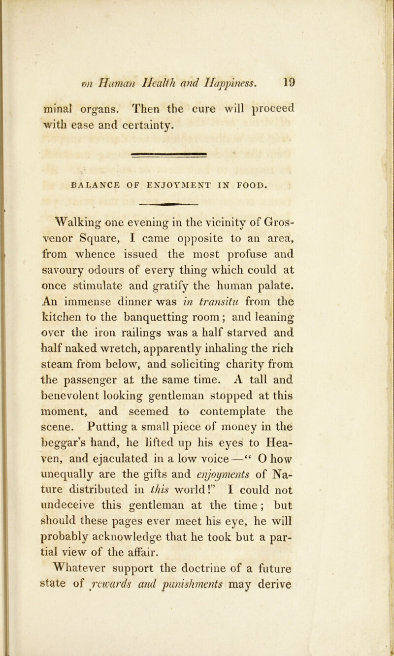 minal organs. Then the cure will proceed with ease and certainty. BALANCE OF ENJOYMENT IN FOOD. Walking one evening in the vicinity of Gros- venor Square, I came opposite to an area, from whence issued the most profuse and savoury odours of every thing which could at once stimulate and gratify the human palate. An immense dinner was in transitu from the kitchen to the banquetting room; and leaning over the iron railings was a half starved and half naked wretch, apparently inhaling the rich steam from below, and soliciting charity from the passenger at the same time. A tall and benevolent looking gentleman stopped at this moment, and seemed to contemplate the scene. Putting a small piece of money in the beggar’s hand, he lifted up his eyes to Hea- ven, and ejaculated in a low voice—“ O how unequally are the gifts and enjoyments of Na- ture distributed in this world!” I could not undeceive this gentleman at the time; but should these pages ever meet his eye, he will probably acknowledge that he took but a par- tial view of the affair. Whatever support the doctrine of a future state of rewards and punishments may derive