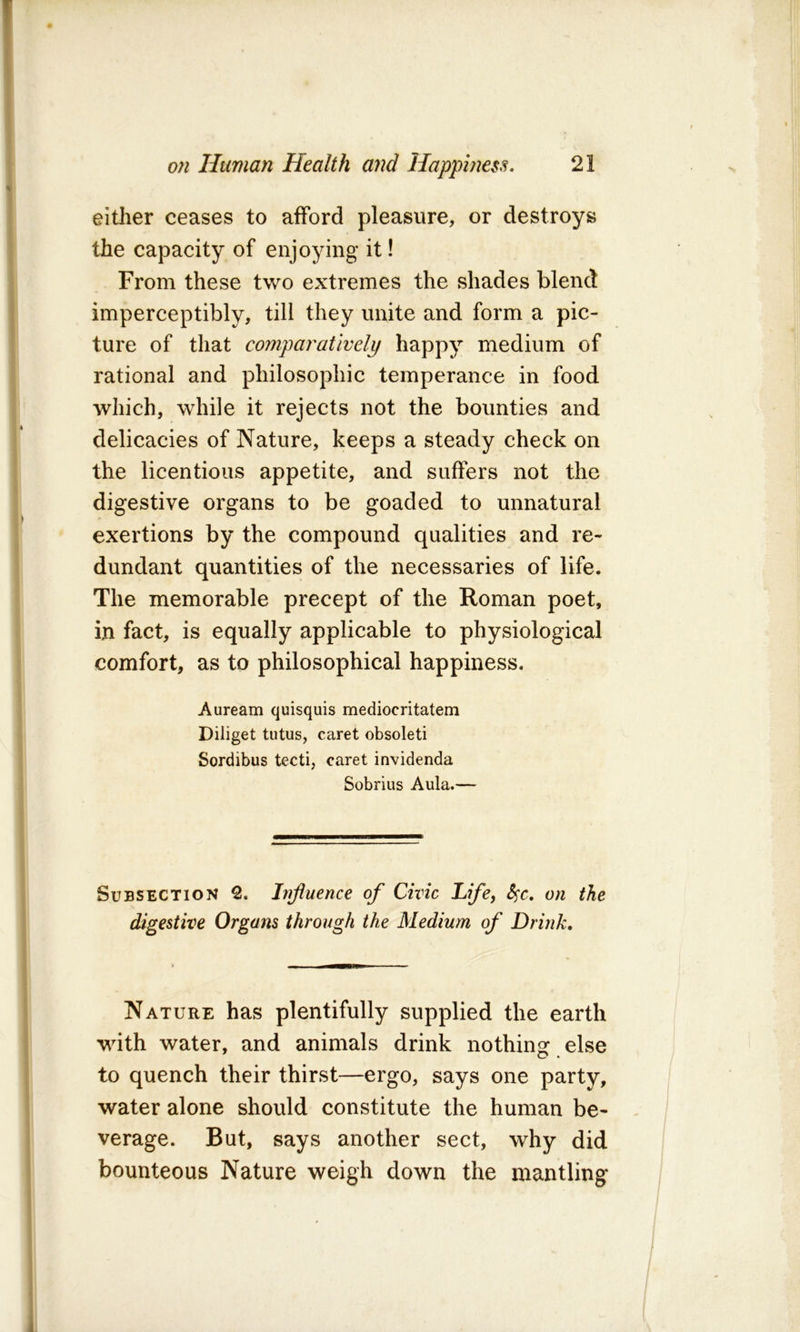 eitlier ceases to afford pleasure, or destroys the capacity of enjoying it! From these two extremes the shades blend imperceptibly, till they unite and form a pic- ture of that compai'atlvely happy medium of rational and philosophic temperance in food which, while it rejects not the bounties and delicacies of Nature, keeps a steady check on the licentious appetite, and suffers not the digestive organs to be goaded to unnatural exertions by the compound qualities and re- dundant quantities of the necessaries of life. The memorable precept of the Roman poet, in fact, is equally applicable to physiological comfort, as to philosophical happiness. Auream quisquis mediocritatem Diliget tutus, caret obsoleti Sordibus tecti, caret invidenda Sobrius Aula.— Subsection Influence of Civic Life, S^c, on the digestive Organs through the Medium of Drink, Nature has plentifully supplied the earth with water, and animals drink nothing: else to quench their thirst—ergo, says one party, water alone should constitute the human be- verage. But, says another sect, why did bounteous Nature weigh down the mantling