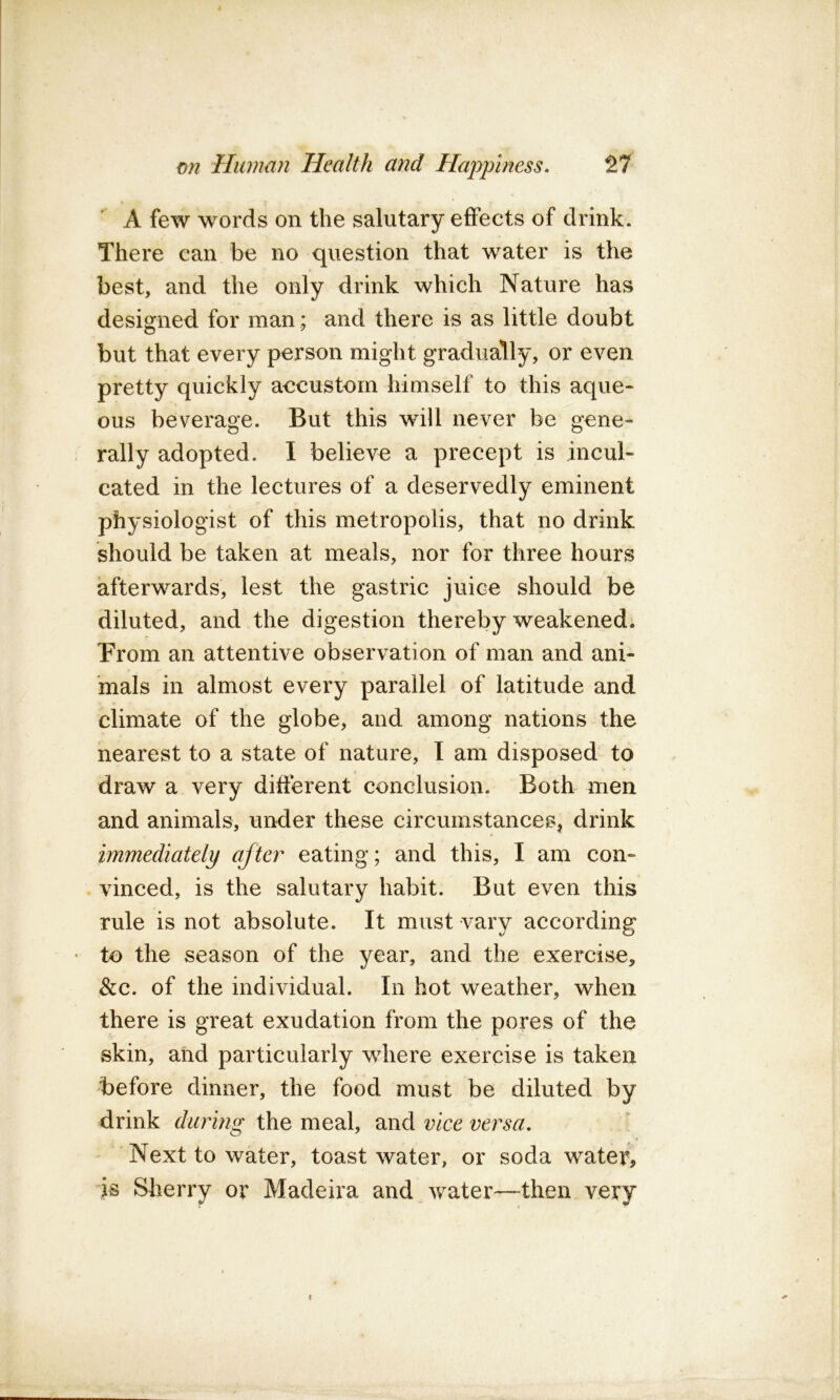 A few words on the salutary effects of drink. There can be no question that water is the best, and the only drink which Nature has designed for man ; and there is as little doubt but that every person might gradually, or even pretty quickly aecustorn himself to this aque- ous beverage. But this will never be gene- rally adopted. I believe a precept is incul- cated in the lectures of a deservedly eminent physiologist of this metropolis, that no drink should be taken at meals, nor for three hours afterwards, lest the gastric juice should be diluted, and the digestion thereby weakened. Prom an attentive observation of man and ani- mals in almost every parallel of latitude and climate of the globe, and among nations the nearest to a state of nature, I am disposed to draw a very different conclusion. Both men and animals, under these circumstances, drink immediately ajtci^ eating; and this, I am con- vinced, is the salutary habit. But even this rule is not absolute. It must vary according • to the season of the year, and the exercise, &c. of the individual. In hot weather, when there is great exudation from the pores of the skin, and particularly where exercise is taken before dinner, the food must be diluted by drink the meal, dinA vice versa. Next to water, toast water, or soda wateir, is Sherry or Madeira and water—then very