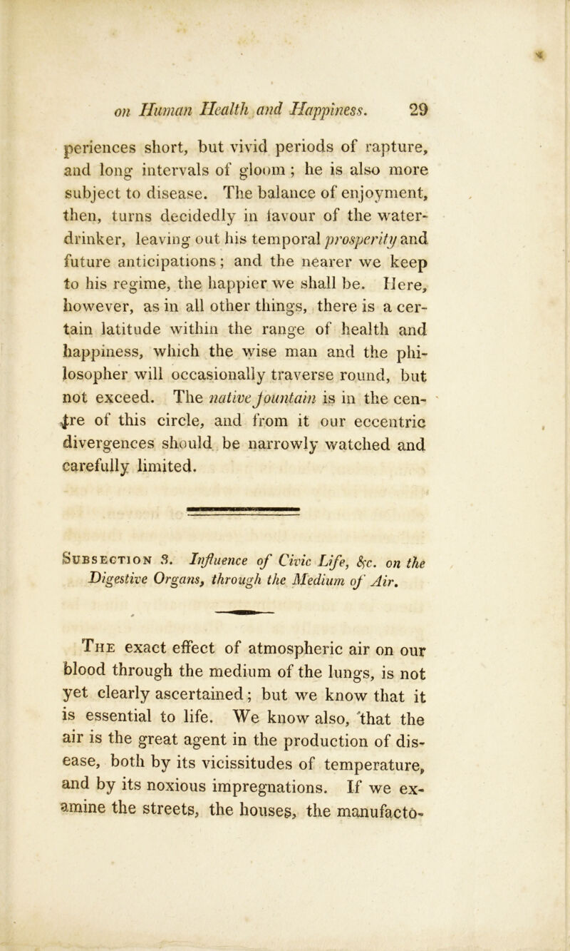 periences short, but vivid periods of rapture, and long intervals of gloom; he is also more subject to disease. The balance of enjoyment, then, turns decidedly in tavour of the water- drinker, leaving out his temporal prosperity and future anticipations; and the nearer we keep to his regime, the happier we shall be. Here, however, as in all other things, there is a cer- tain latitude within the range of health and happiness, which the wise man and the phi- losopher will occasionally traverse round, but not exceed. The nativeJoiintain is in the cen- ' 4;re of this circle, and from it our eccentric divergences should,be narrowly watched and carefully limited. Subsection S. Influence of Civic Life, S^c. on the Digestive Organs, through the Medium of Air, The exact effect of atmospheric air on our blood through the medium of the lungs, is not yet clearly ascertained; but we know that it is essential to life. We know also, 'that the air is the great agent in the production of dis- ease, both by its vicissitudes of temperature, and by its noxious impregnations. If we ex- amine the streets, the houses, the manufacto-