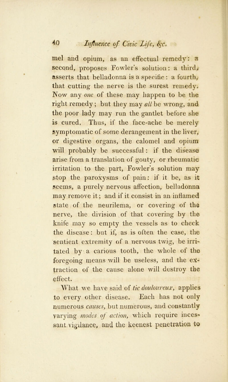 mel and opium, as an effectual remedy: a second, proposes Fowler's solution: a third,, asserts that belladonna is a specific : a fourth^ that cutting the nerve is the surest remedy- Now any one of these may happen to be the right remedy; but they may all be wrong, and the poor lady may run the gantlet before she is cured. Thus, if the face-ache be merely symptomatic of some derangement in the liver, or digestive organs, the calomel and opium will probably be successful: if the disease arise from a translation of gouty, or rheumatic irritation to the part, Fowler’s solution may stop the paroxysms of pain: if it be, as it seems, a purely nervous affection, belladonna may remove it; and if it consist in an inflamed state of the neurilema, or covering of the nerve, the division of that covering by the knife may so empty the vessels as to check the disease: but if, as is often the case, the sentient extremity of a nervous twig, be irri- tated by a carious tooth, the whole of the foregoing means will be useless, and the ex- traction of the cause alone will destroy the effect. What w^e have said of tic douloureux, applies to every other disease. Each has not only numerous causes, but numerous, and constantly varying modes of action, which require inces^ sant vigilance, and the keenest penetration to