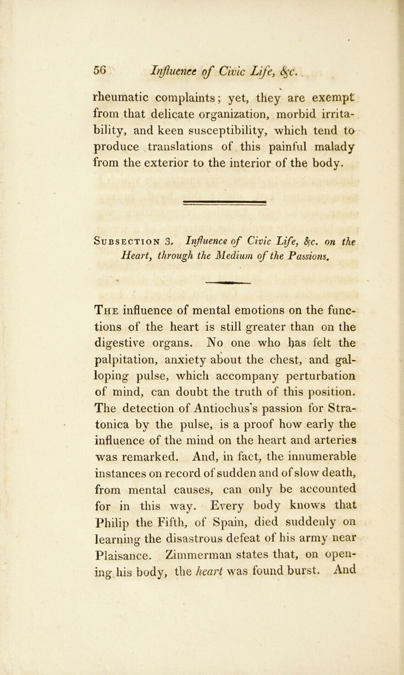 % rheumatic complaints; yet, they are exempt from that delicate organization, morbid irrita- bility, and keen susceptibility, which tend to produce translations of this painful malady from the exterior to the interior of the body. Subsection 3. Influence of Civic Life, S^c, on the Heart, through the Medium of the Passions, The influence of mental emotions on the func- tions of the heart is still greater than on the digestive organs. No one who has felt the % palpitation, anxiety about the chest, and gal- loping pulse, which accompany perturbation of mind, can doubt the truth of this position. The detection of Antiochus’s passion for Stra- tonica by the pulse, is a proof how early the influence of the mind on the heart and arteries was remarked. And, in fact, the innumerable instances on record of sudden and of slow death, from mental causes, can only be accounted for in this way. Every body knows that Philip the Fifth, of Spain, died suddenly on learning the disastrous defeat of his army near Plaisance. Zimmerman states that, on open- ing his body, the heart was found burst. And