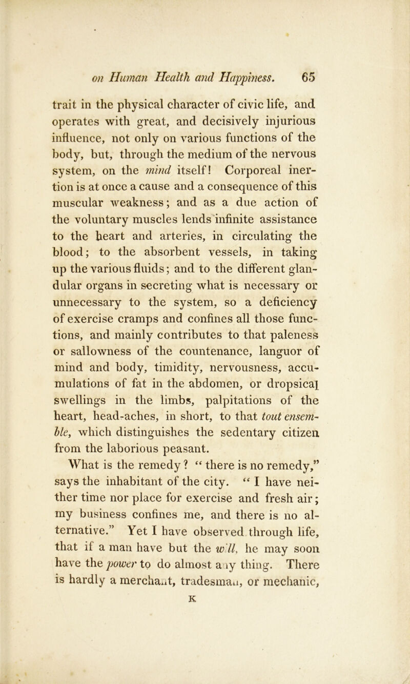 trait in the physical character of civic life, and operates with great, and decisively injurious influence, not only on various functions of the body, but, through the medium of the nervous system, on the mind itself! Corporeal iner- tion is at once a cause and a consequence of this muscular weakness; and as a due action of the voluntary muscles lends infinite assistance to the heart and arteries, in circulating the blood; to the absorbent vessels, in taking up the various fluids; and to the different glan- dular organs in secreting what is necessary or unnecessary to the system, so a deficiency of exercise cramps and confines all those func- tions, and mainly contributes to that paleness or sallowness of the countenance, languor of mind and body, timidity, nervousness, accu- mulations of fat in the abdomen, or dropsical swellings in the limbs, palpitations of the heart, head-aches, in short, to that tout ensem- ble, which distinguishes the sedentary citizen from the laborious peasant. What is the remedy ? “ there is no remedy,” says the inhabitant of the city. I have nei- ther time nor place for exercise and fresh air; my business confines me, and there is no al- ternative.” Yet I have observed through life, that if a man have but the will, he may soon have the power to do almost a ly thing. There is hardly a merchant, tradesman, or mechanic, K