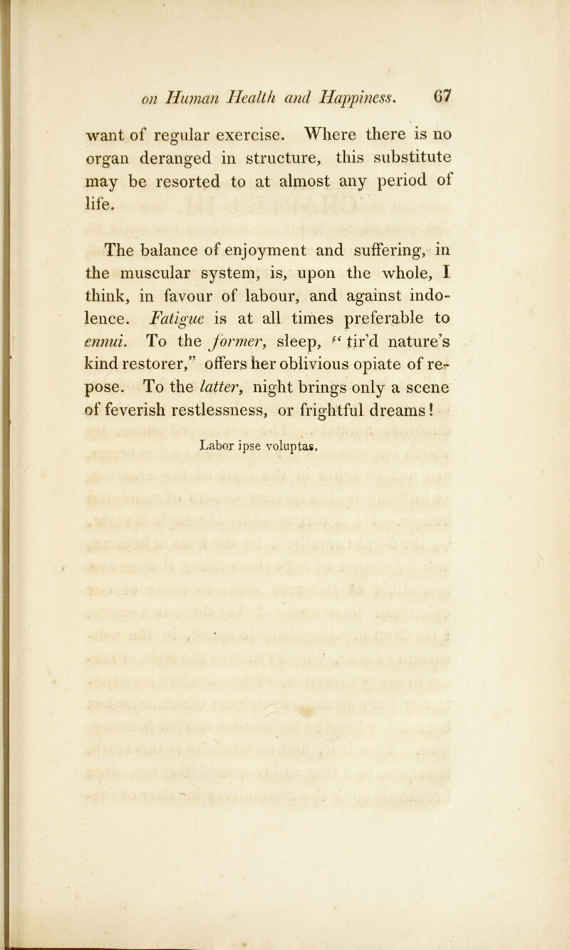 \ I on Human Health and Happiness, 67 I want of regular exercise. Where there is no organ deranged in structure, this substitute may be resorted to at almost any period of life. The balance of enjoyment and suffering, in the muscular system, is, upon the whole, I think, in favour of labour, and against indo- lence. Fatigue is at all times preferable to ' ennui. To the former, sleep, tir’d nature’s kind restorer,” offers her oblivious opiate of re- pose. To the latter, night brings only a scene of feverish restlessness, or frightful dreams! Labor ipse voluptas.