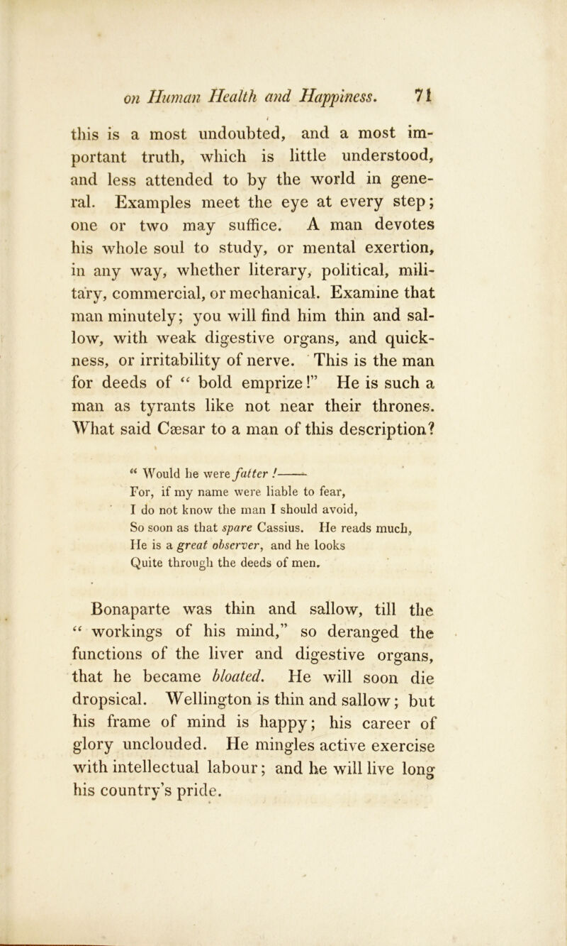 this is a most undoubted, and a most im- portant truth, which is little understood, and less attended to by the world in gene- ral. Examples meet the eye at every step; one or two may suffice. A man devotes his whole soul to study, or mental exertion, in any way, whether literary, political, mili- tary, commercial, or mechanical. Examine that man minutely; you will find him thin and sal- low, with weak digestive organs, and quick- ness, or irritability of nerve. This is the man for deeds of bold emprize!” He is such a man as tyrants like not near their thrones. What said Caesar to a man of this description? Would he were fatter ! ^ For, if my name were liable to fear, I do not know the man I should avoid. So soon as that spare Cassius. He reads much. He is a great observer, and he looks Quite through the deeds of men. * Bonaparte was thin and sallow, till the workings of his mind,” so deranged the functions of the liver and digestive organs, that he became bloated. He will soon die dropsical. Wellington is thin and sallow; but his frame of mind is happy; his career of glory unclouded. He mingles active exercise with intellectual labour; and be will live long* his country’s pride.