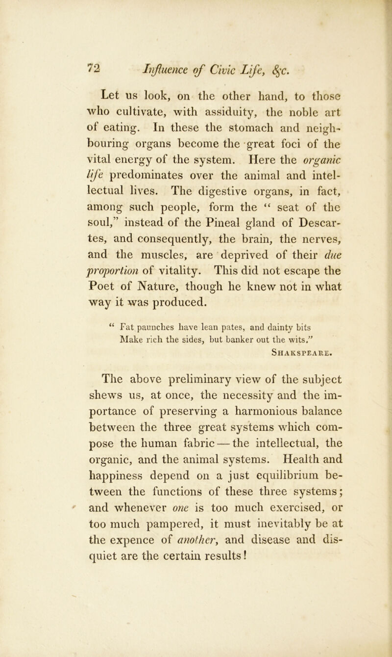 Let us look, on the other hand, to those who cultivate, with assiduity, the noble art of eating. In these the stomach and neigh- bouring organs become the great foci of the vital energy of the system. Here the organic Ife predominates over the animal and intel- lectual lives. The digestive organs, in fact, among such people, form the seat of the soul,” instead of the Pineal gland of Descar- tes, and consequently, the brain, the nerves, and the muscles, are deprived of their due proportion of vitality. This did not escape the Poet of Nature, though he knew not in what way it was produced. “ Fat paunches have lean pates, and dainty bits Make rich the sides, but banker out the wits/^ Shakspeare. The above preliminary view of the subject shews us, at once, the necessity and the im- portance of preserving a harmonious balance between the three great systems which com- pose the human fabric — the intellectual, the organic, and the animal systems. Health and happiness depend on a just equilibrium be- tween the functions of these three systems; and whenever one is too much exercised, or too much pampered, it must inevitably be at the expence of another, and disease and dis- quiet are the certain results!