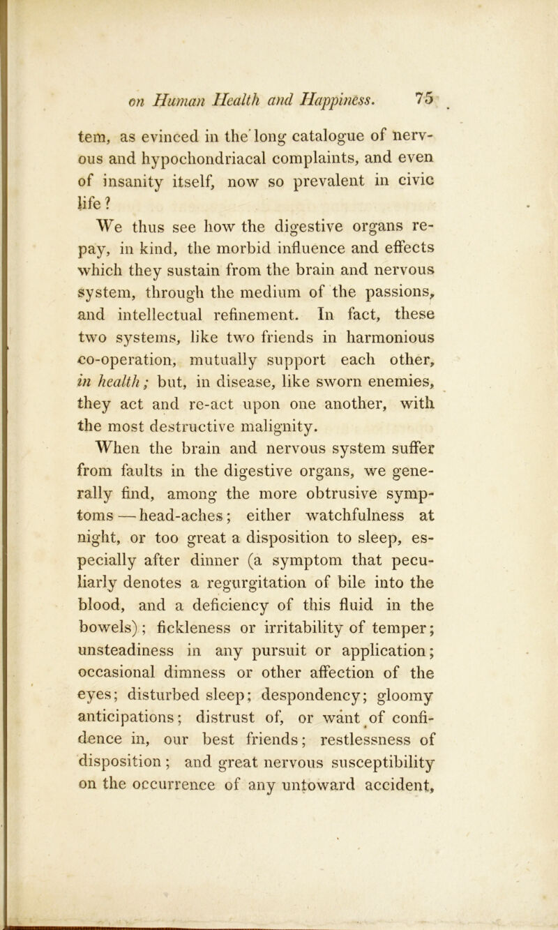 tern, as evinced in the’long catalogue of nerv- ous and hypochondriacal complaints, and even of insanity itself, now so prevalent in civic life? We thus see how the digestive organs re- pay, in kind, the morbid influence and effects which they sustain from the brain and nervous system, through the medium of the passions^ and intellectual refinement. In fact, these two systems, like two friends in harmonious co-operation, mutually support each other, in health; but, in disease, like sworn enemies, they act and re-act upon one another, with the most destructive malignity. When the brain and nervous system suffer from faults in the digestive organs, we gene- rally find, among the more obtrusive symp- toms — head-aches; either watchfulness at night, or too great a disposition to sleep, es- pecially after dinner (a symptom that pecu- liarly denotes a regurgitation of bile into the blood, and a deficiency of this fluid in the bowels); fickleness or irritability of temper; unsteadiness in any pursuit or application; occasional dimness or other affection of the eyes; disturbed sleep; despondency; gloomy anticipations; distrust of, or want of confi- dence in, our best friends; restlessness of disposition ; and great nervous susceptibility on the occurrence of any untoward accident.