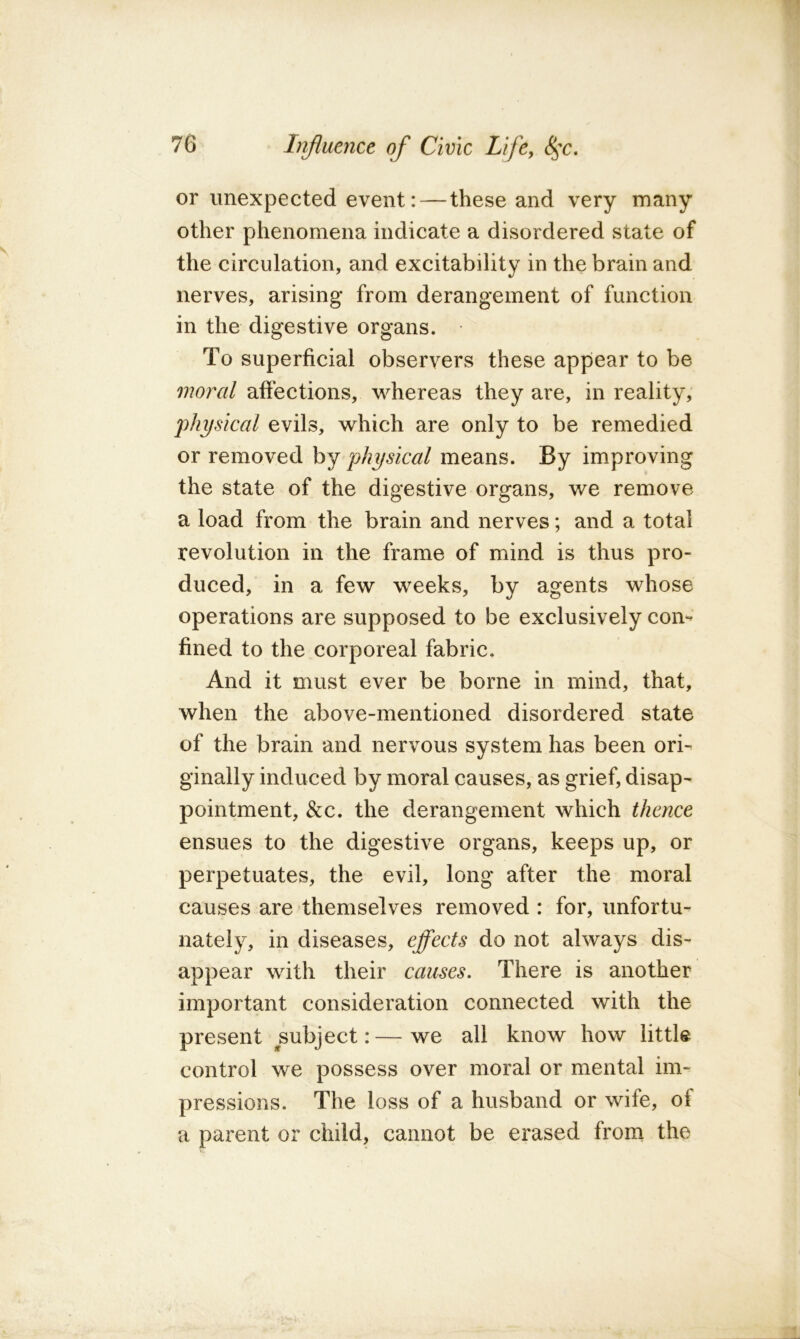 or unexpected event: — these and very many other phenomena indicate a disordered state of the circulation, and excitability in the brain and nerves, arising from derangement of function in the digestive organs. To superficial observers these appear to be moral affections, whereas they are, in reality, physical evils, which are only to be remedied or removed by physical means. By improving the state of the digestive organs, we remove a load from the brain and nerves; and a total revolution in the frame of mind is thus pro- duced, in a few weeks, by agents whose operations are supposed to be exclusively com fined to the corporeal fabric. And it must ever be borne in mind, that, when the above-mentioned disordered state of the brain and nervous system has been ori- ginally induced by moral causes, as grief, disap- pointment, &c. the derangement which thence ensues to the digestive organs, keeps up, or perpetuates, the evil, long after the moral causes are themselves removed : for, unfortu- nately, in diseases, effects do not always dis- appear with their causes. There is another important consideration connected with the present subject:—we all know how little control we possess over moral or mental im- pressions. The loss of a husband or wife, of a parent or child, cannot be erased from the