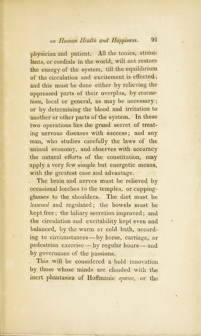 physician and patient. All the tonics, stimu- lants, or cordials in the world, will not restore the energy of the system, till the equilibrium of the circulation and excitement is effected; and this must be done either by relieving the oppressed parts of their overplus, by evacua^ tionsy local or general, as may be necessary; or by determining the blood and irritation to another or other parts of the system. In these two operations lies the grand secret of treat- ing nervous diseases with success; and any man, who studies carefully the laws of the animal economy, and observes with accuracy the natural efforts of the constitution, may apply a very few simple but energetic means, with the greatest ease and advantage. The brain and nerves must be relieved by occasional leeches to the temples, or cupping- glasses to the shoulders. The diet must be lessened and regulated; the bowels must be kept free; the biliary secretion improved; and the circulation and excitability kept even and balanced, by the warm or cold bath, accord- ing to circumstances—by horse, carriage, or pedestrian exercise — by regular hours — and by governance of the passions. This will be considered a bold innovation by those whose minds are clouded with the inert phantasies of Hoffmanic spasm,, or the