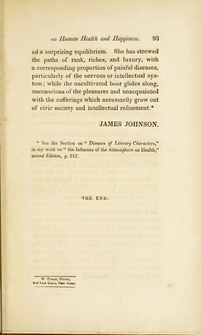 ed a surprizing equilibrium. She has strewed the paths of rank, riches, and luxury, with a corresponding proportion of painful diseases, particularly of the nervous or intellectual sys- tem ; while the uncultivated boor glides along, unconscious of the pleasures and unacquainted with the sufferings which necessarily grow out of civic society and intellectual refinement.* JAMES JOHNSON. * See the Section on Diseases of Literary Characters f in my work on “ the Influence of the Atmosphere on Health/' second Edition, p. 217. THE END. W. Thorne, Printer, Fed Lion Court, Fleet Street. /