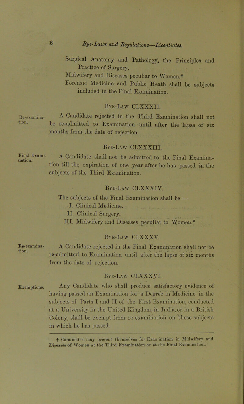 ile-exumina- tion. Final Exami- nation. Fe-examina- tion. Exemptions. Surgical Anatomy and Pathology, the Principles and Practice of Surgery. Midwifery and Diseases peculiar to Women.* Porensic Medicine and Public Heath shall be subjects included in the Final Examination. Bye-Law CLXXXII. A Candidate rejected in the Third Examination shall not be re-admitted to Examination until after the lapse of six months from the date of rejection. Bye-Law CLXXXIII. A Candidate shall not be admitted to the Final Examina- tion till the expiration of one year after he has passed in the subjects of the Third Examination. Bye-Law CLXXXIY. The subjects of the Final Examination shall be:— I. Clinical Medicine. II. Clinical Surgery. . . . s.‘ • ^ III. Midwifery and Diseases peculiar to Women.* Bye-Law CLXXXV. A Candidate rejected in the Final Examination shall not be re-admitted to Examination until after the lapse of six months from the date of rejection. Bye-Law CLXXXYI. Any Candidate who shall produce satisfactory evidence of having passed an Examination for a Degree in Medicine in the subjects of Parts I and II of the First Examination, conducted at a University in the United Kingdom, in India, of in a British Colony, shall be exempt from re-examination on those subjects in which he has passed. f Candidates may present themselves for Examination in Midwifery and Diseases of Women at the Third Examination or at the Final Examination.