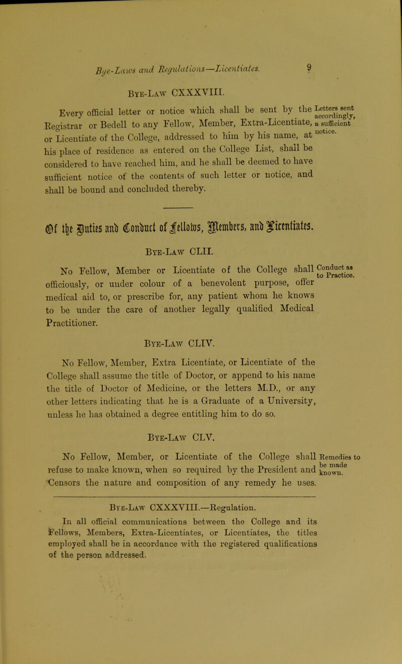 Bye-Law CXXXVIII. Every official letter or notice which shall be sent by the Lette^ent Registrar or Bedell to any Fellow, Member, Extra-Licentiate, a sufficient or Licentiate of the College, addressed to him by his name, at uotlLe' his place of residence as entered on the College List, shall be considered to have reached him, and he shall lie deemed to ha've sufficient notice of the contents of such letter or notice, and shall be bound and concluded thereby. ©f t|je gate anli Contort of ftllota, pmkts. an!) f ictntiate. Bye-Law CLII. No Fellow, Member or Licentiate of the College shall officiously, or uuder colour of a benevolent purpose, offer medical aid to, or prescribe for, any patient whom he knows to be under the care of another legally qualified Medical Practitioner. Bye-Law CLIV. No Fellow, Member, Extra Licentiate, or Licentiate of the College shall assume the title of Doctor, or append to his name the title of Doctor of Medicine, or the letters M.D., or any other letters indicating that he is a Graduate of a University, unless he has obtained a degree entitling him to do so. Bye-Law CLV. No Fellow, Member, or Licentiate of the College shall Remedies to refuse to make known, when so required by the President and Censors the nature and composition of any remedy he uses. Bye-Law CXXXVIIL—Regulation. In all official communications between the College and its Fellows, Members, Extra-Licentiates, or Licentiates, the titles employed shall be in accordance with the registered qualifications of the person addressed.