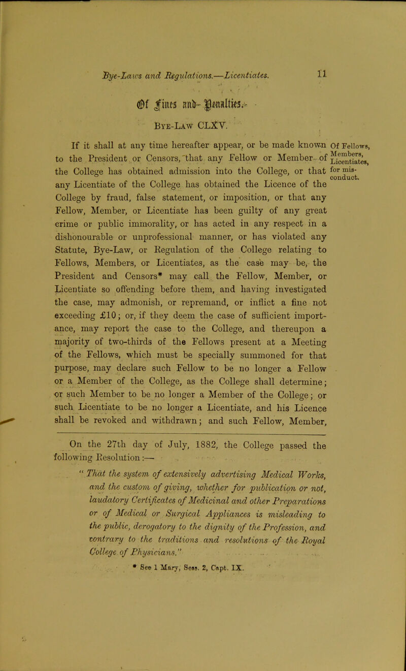 j \ * * ... ■ lines aiith ft-nato;- ■ Bye-Law CLXV. If it shall at any time hereafter appear, or be made known of Fellows, to the President or Censors,'that any Pellow or Member of Licentktes, the College has obtained admission into the College, or that for mis- ... conduct. any Licentiate of the College has obtained the Licence of the College by fraud, false statement, or imposition, or that any Fellow, Member, or Licentiate has been guilty of any great crime or public immorality, or has acted in any respect in a dishonourable or unprofessional manner, or has violated any Statute, Bye-Law, or Regulation of the College relating to Fellows, Members, or Licentiates, as the case may be, the President and Censors* may call the Fellow, Member, or Licentiate so offending before them, and having investigated the case, may admonish, or repremand, or inflict a fine not exceeding £10; or, if they deem the case of sufficient import- ance, may report the case to the College, and thereupon a majority of two-thirds of the Fellows present at a Meeting of the Fellows, which must be specially summoned for that purpose, may declare such Fellow to be no longer a Fellow or a Member of the College, as the College shall determine; or such Member to be no longer a Member of the College; or such Licentiate to be no longer a Licentiate, and his Licence shall be revoked and withdrawn; and such Fellow, Member, On the 27th day of July, 1882, the College passed the following Resolution :—■ “ That the system of extensively advertising Medical Works, and the custom of giving, whether for publication or not, laudatory Certificates of Medicinal and other Preparations or of Medical or Surgical Appliances is misleading to the public, derogatory to the dignity of the Profession, and contrary to the traditions and resolutions of the Royal College of Physicians. . .