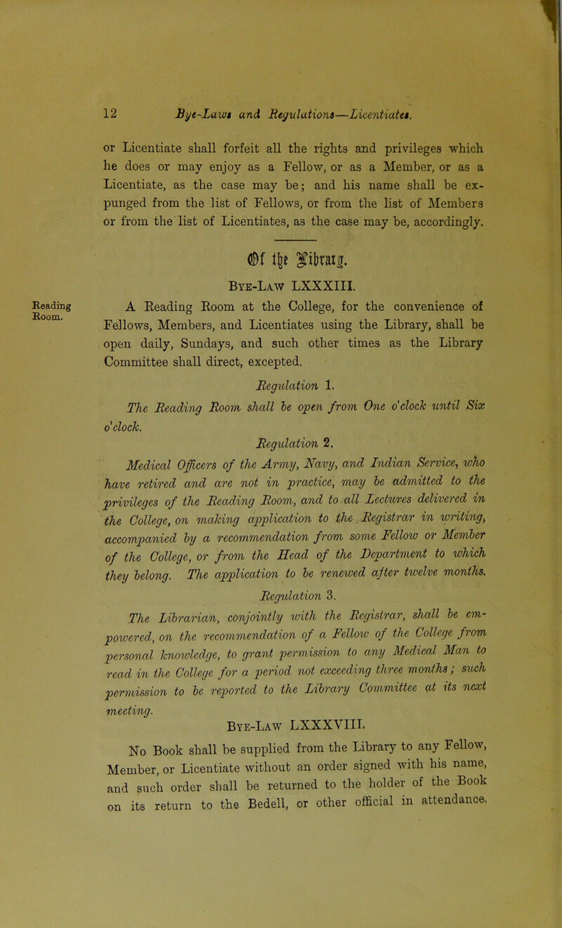 Reading Room. 12 Bye-Laws and Regulations—Licentiates. or Licentiate shall forfeit all the rights and privileges which he does or may enjoy as a Fellow, or as a Member, or as a Licentiate, as the case may he; and his name shall be ex- punged from the list of Fellows, or from the list of Members or from the list of Licentiates, as the case may he, accordingly. <l$f t(jt f itajT. Bye-Law LXXXIII. A Beading Boom at the College, for the convenience of Fellows, Members, and Licentiates using the Library, shall be open daily, Sundays, and such other times as the Library Committee shall direct, excepted. Regulation 1. The Reading Room shall be open from One o’clock until Six o'clock. Regulation 2. Medical Officers of the Army, Navy, and Indian Service, who have retired and are not in practice, may be admitted to the privileges of the Reading Room, and to all Lectures delivered in the College, on making application to the. Registrar in writing, accompanied by a recommendation from some Fellow or Member of the College, or from the Head of the Department to which they belong. The application to be renewed after twelve months. Regulation 3. The Librarian, conjointly with the Registrar, shall be em- powered, on the recommendation of a Fellow of the College from personal knowledge, to grant permission to any Medical Man to read in the College for a period not exceeding three months; such permission to be reported to the Library Committee at its next meeting. Bye-Law LXXXVIII. No Book shall be supplied from the Library to any Fellow, Member, or Licentiate without an order signed with his name, and such order shall be returned to the holder of the Book on its return to the Bedell, or other official in attendance.