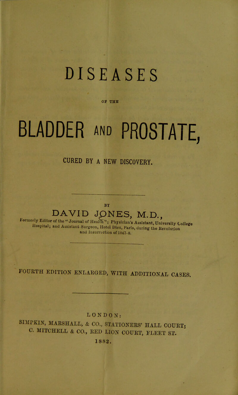 DISEASES OF THE BLADDER and PROSTATE, CURED BY A NEW DISCOVERY. BY DAVID JONES, M.D., formerly Editor of the “Journal of Heafik; Physician's Assistant, University College Hospital j and Assistant-Surgeon, Hotel Dieu, Paris, during the devolution and Insurrection of 1847-8. FOURTH EDITION ENLARGED, WITH ADDITIONAL CASES. LONDON: SIMP KIN, MARSHALL, & CO., STATIONERS’ HALL COURT5 C. MITCHELL & CO., IlED LION COURT, FLEET ST. 1882.