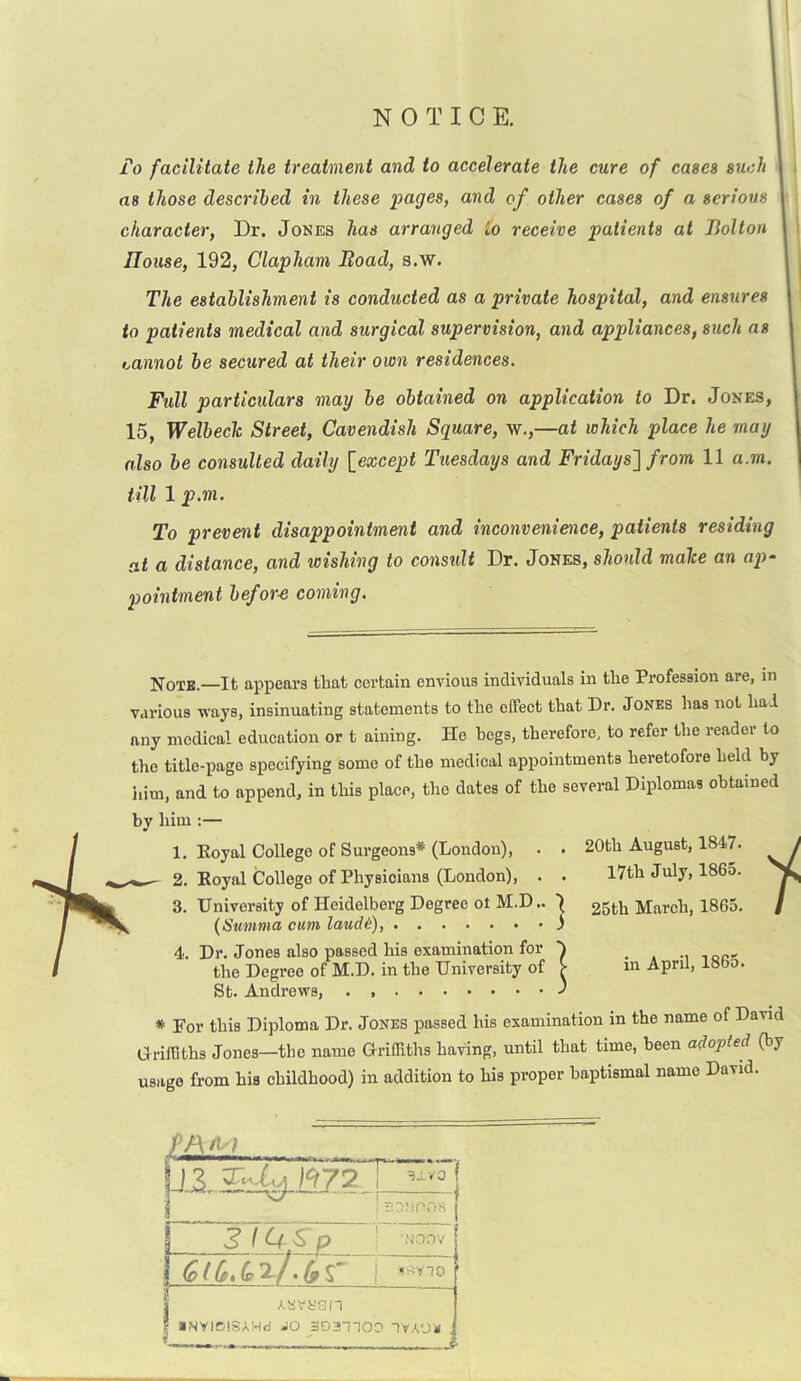 NOTICE. To facilitate the treatment and to accelerate the cure of cases such a8 those described in these pages, and of other cases of a serious character, Dr. Jones has arranged io receive patients at Bolton Blouse, 192, Clapham Road, s.w. The establishment is conducted as a private hospital, and ensures to patients medical and surgical supervision, and appliances, such as cannot be secured at their own residences. Fidl particulars may be obtained on application to Dr. Jones, 15, Welbeclc Street, Cavendish Square, w.,—at which place he may also be consulted daily [except Tuesdays and Fridays] from 11 a.m. till lp.m. To prevent disappointment and inconvenience, patients residing at a distance, and wishing to consult Dr. Jones, should malce an ap- pointment befor-e coming. Note.—It appears that certain envious individuals in the Profession are, in various ways, insinuating statements to the effect that Dr. Jones has not had any medical education or t aining. He begs, therefore, to refer the reader to the title-page specifying some of the medical appointments heretofore held by him, and to append, in this place, the dates of the several Diplomas obtained by him :— 1. Eoyal College of Surgeons* (London), . . w- 2. Eoyal College of Physicians (London), . . 3. University of Heidelberg Degree ot M.D.. ) (Summa cum laud/:), ) 4. Dr. Jones also passed his examination for h the Degree of M.D. in the University of V St. Andrews, J * For this Diploma Dr. Jones passed his examination in the name of David Griffiths Jones—the name Griffiths having, until that time, been adopted (by usage from his childhood) in addition to his proper baptismal name David. 20th August, 1847. 17th July, 1865. 25th March, 1865. i in April, 1865. JAM 1, 'I «■■■■>* ».ll—. In.,, 3.L.V0 SOliOOS ; fgoov (pi (ti(o 2-/. If % i 0 aNVIDISAHd JO 3D3H00 TVA'J'K