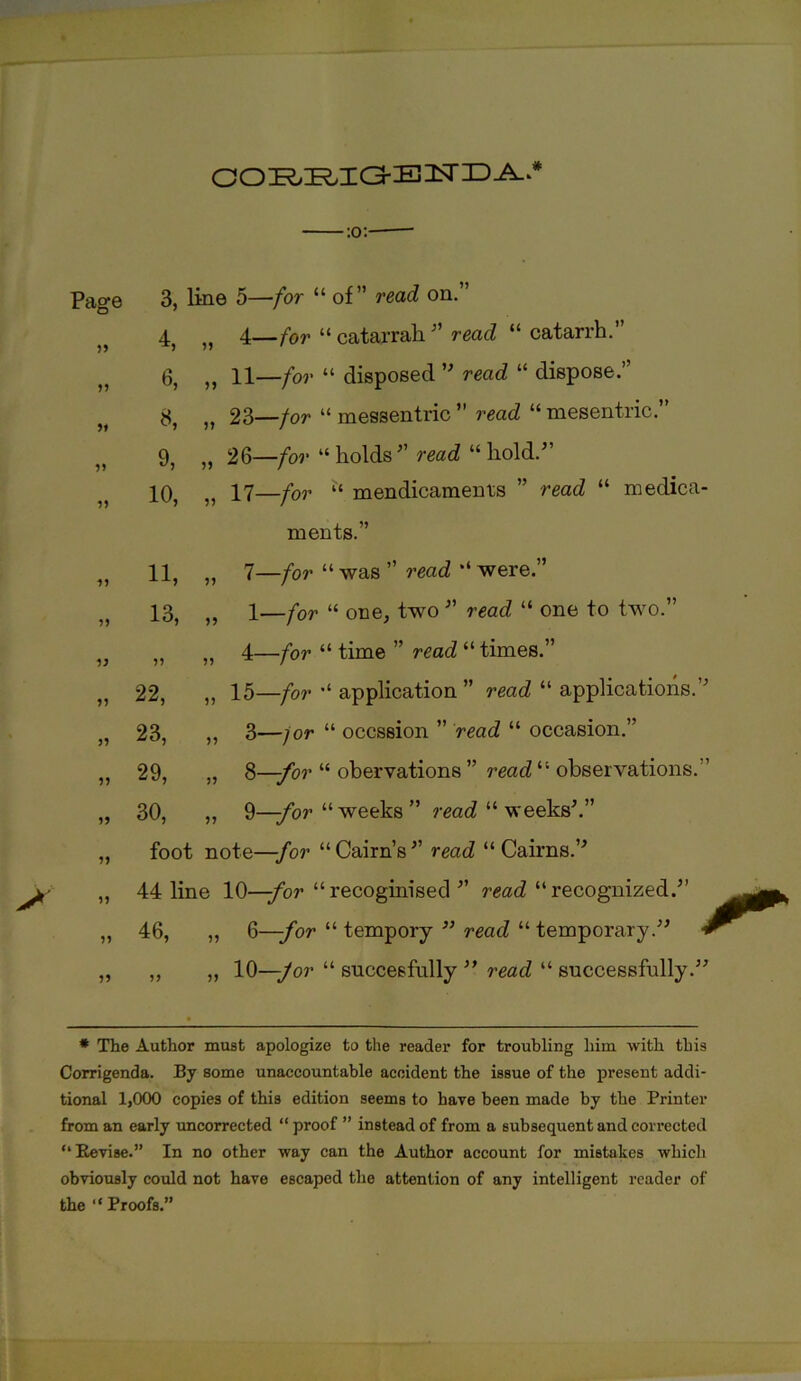 o o :r,:r,i a- e 2sr id a. -:o:- Page 3, line 5—for “ of” read on.” ^ 4, ,, 4—for “ catajrah ” read “ catarrh. 6, „ 11—for “ disposed ” read “ dispose.” 23—/or “ messentric ” read “ mesentric.” 9, ,, 26—/or “holds” read “hold.” 10, „ 17—/or “ mendicaments ” read “ medica- ments.” „ 11, „ 7— /or “ was ” read “ were.” 13, „ 1—for “ one, two ” read “ one to two.” v „ „ 4—for “ time ” read “ times.” „ 22, „ 15—for “ application ” read “ applications.” „ 23, „ 3—/or “ occssion ” read “ occasion.” „ 29, „ 8—/or “ obervations ” read “ observations.” „ 30, „ 9—/or “ weeks ” read “ weeks'.” „ foot note—-/or “Cairn’s” read “Cairns.” „ 44 line 10—-for “recoginised ” read “recognized.” „ 46, „ 6—-for “ tempory ” read “ temporary.” „ „ „ 10—/or “ succeefully ” read “ successfully.” * The Author must apologize to the reader for troubling him with this Corrigenda. By some unaccountable accident the issue of the present addi- tional 1,000 copies of this edition seems to have been made by the Printer from an early uncorrected “ proof ” instead of from a subsequent and corrected “Revise.” In no other way can the Author account for mistakes which obviously could not have escaped the attention of any intelligent reader of the “Proofs.”