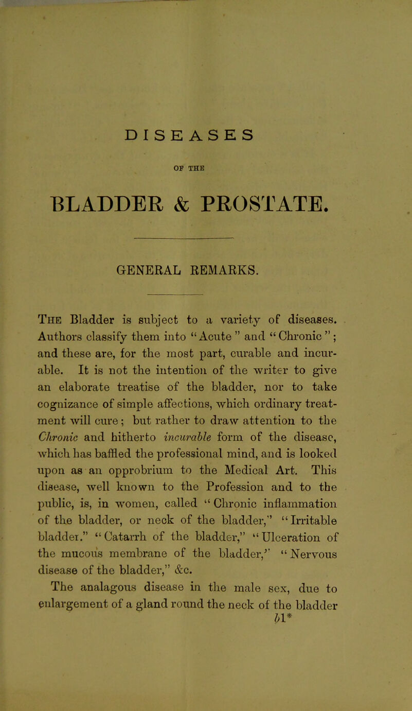 OF THE BLADDER & PROSTATE. GENERAL REMARKS. The Bladder is subject to a variety of diseases. Authors classify them into “Acute ” and “Chronic ” ; and these are, for the most part, cui’able and incur- able. It is not the intention of the writer to give an elaborate treatise of the bladder, nor to take cognizance of simple affections, which ordinary treat- ment will cure; but rather to draw attention to the Chronic and hitherto incurable form of the disease, which has baffled the professional mind, and is looked upon as an opprobrium to the Medical Art. This disease, well known to the Profession and to the public, is, in women, called “ Chronic inflammation of the bladder, or neck of the bladder,'’ “Irritable bladder.” “Catarrh of the bladder,” “Ulceration of the mucous membrane of the bladder,” “ Nervous disease of the bladder,” &c. The analagous disease in the male sex, due to enlargement of a gland round the neck of the bladder bl*