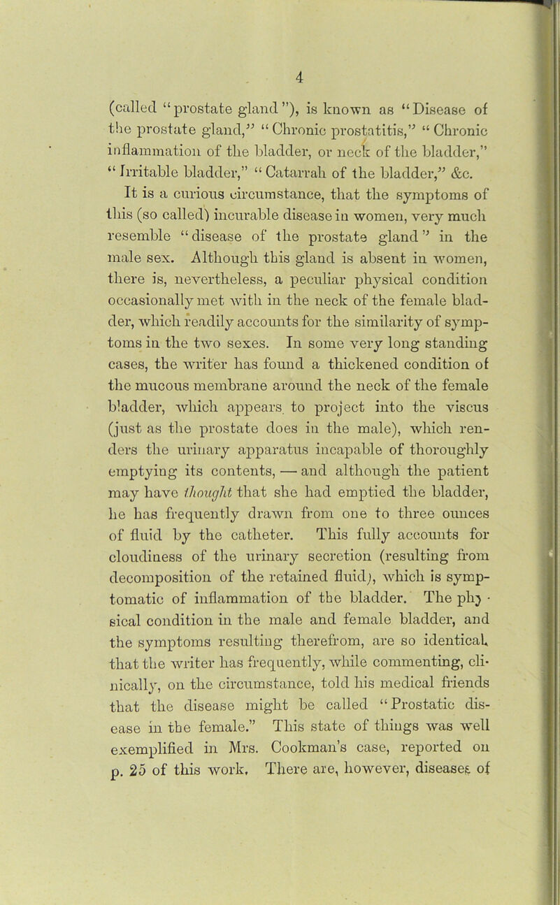 (called “prostate gland”), is known as “Disease of the prostate gland,” “Chronic prostatitis,” “Chronic inflammation of the bladder, or neck of the bladder,” “Irritable bladder,” “Catarrah of the bladder,” &c. It is a curious circumstance, that the symptoms of this (so called) incurable disease in women, very much resemble “disease of the prostate gland” in the male sex. Although this gland is absent in women, there is, nevertheless, a peculiar physical condition occasionally met with in the neck of the female blad- der, which readily accounts for the similarity of symp- toms in the two sexes. In some very long standing cases, the waiter has found a thickened condition of the mucous membrane around the neck of the female bladder, which appears to project into the viscus (just as the prostate does in the male), which ren- ders the urinary apparatus incapable of thoroughly emptying its contents, —• and although the patient may have thought that she had emptied the bladder, he has frequently drawn from one to three ounces of fluid by the catheter. This fully accounts for cloudiness of the urinary secretion (resulting from decomposition of the retained fluid;, which is symp- tomatic of inflammation of the bladder. The ph} ■ eical condition in the male and female bladder, and the symptoms resulting therefrom, are so identical that the writer has frequently, while commenting, cli- nically, on the circumstance, told his medical friends that the disease might be called “Prostatic dis- ease in the female.” This state of things was wrell exemplified in Mrs. Cookman’s case, reported on p. 25 of this work. There are, however, diseases of