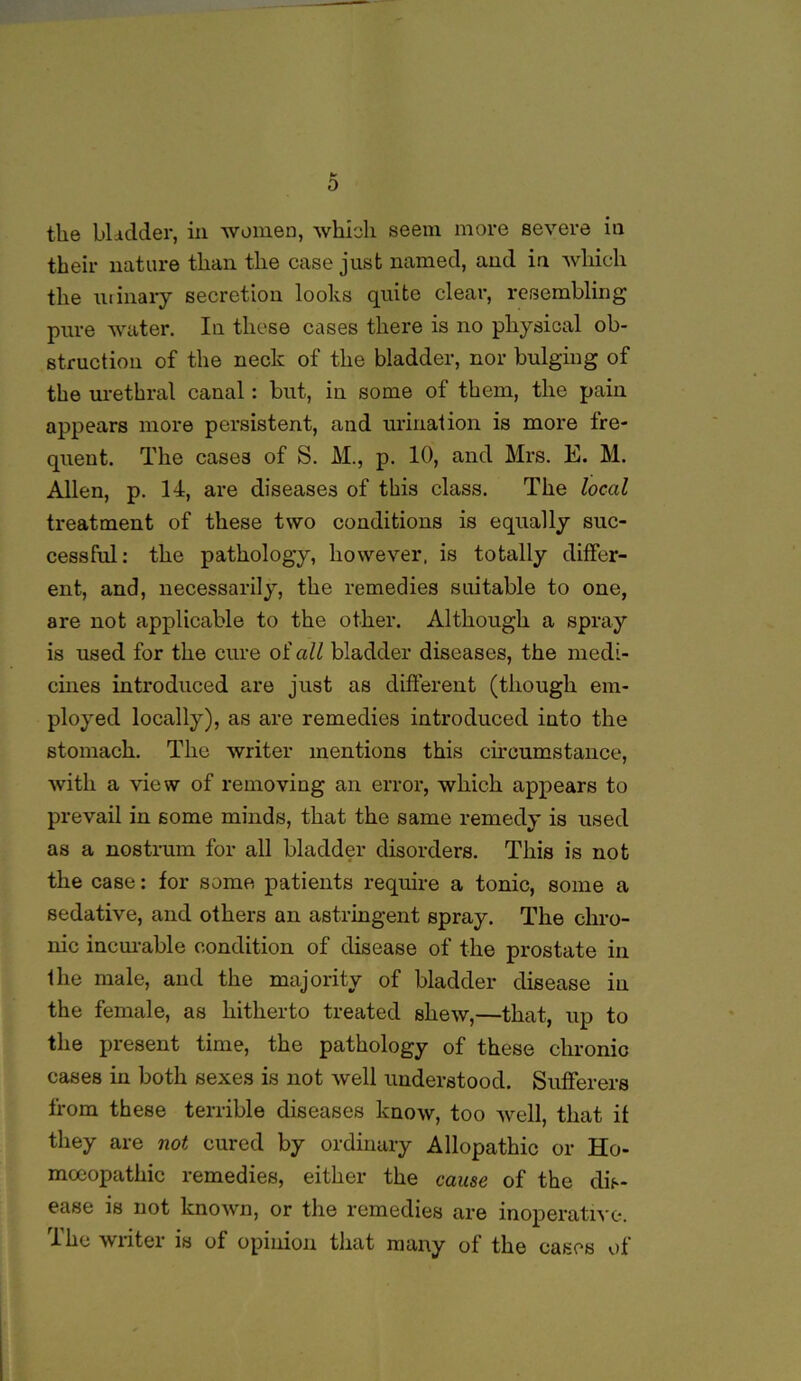 the bladder, in women, which seem more severe in their nature than the case just named, and in which the urinary secretion looks quite clear, resembling pure water. In these cases there is no physical ob- struction of the neck of the bladder, nor bulging of the urethral canal: but, in some of them, the pain appears more persistent, and urination is more fre- quent. The cases of S. M., p. 10, and Mrs. E. M. Allen, p. 14, are diseases of this class. The local treatment of these two conditions is equally suc- cessful: the pathology, however, is totally differ- ent, and, necessarily, the remedies suitable to one, are not applicable to the other. Although a spray is used for the cure of all bladder diseases, the medi- cines introduced are just as different (though em- ployed locally), as are remedies introduced into the stomach. The writer mentions this circumstance, with a view of removing an error, which appears to prevail in some minds, that the same remedy is used as a nostrum for all bladder disorders. This is not the case: for some patients require a tonic, some a sedative, and others an astringent spray. The chro- nic incurable condition of disease of the prostate in Hie male, and the majority of bladder disease in the female, as hitherto treated shew,—that, up to the present time, the pathology of these chronic cases in both sexes is not well understood. Sufferers from these terrible diseases know, too well, that if they are not cured by ordinary Allopathic or Ho- moeopathic remedies, either the cause of the dis- ease is not known, or the remedies are inoperative. The writer is of opinion that many of the cases of