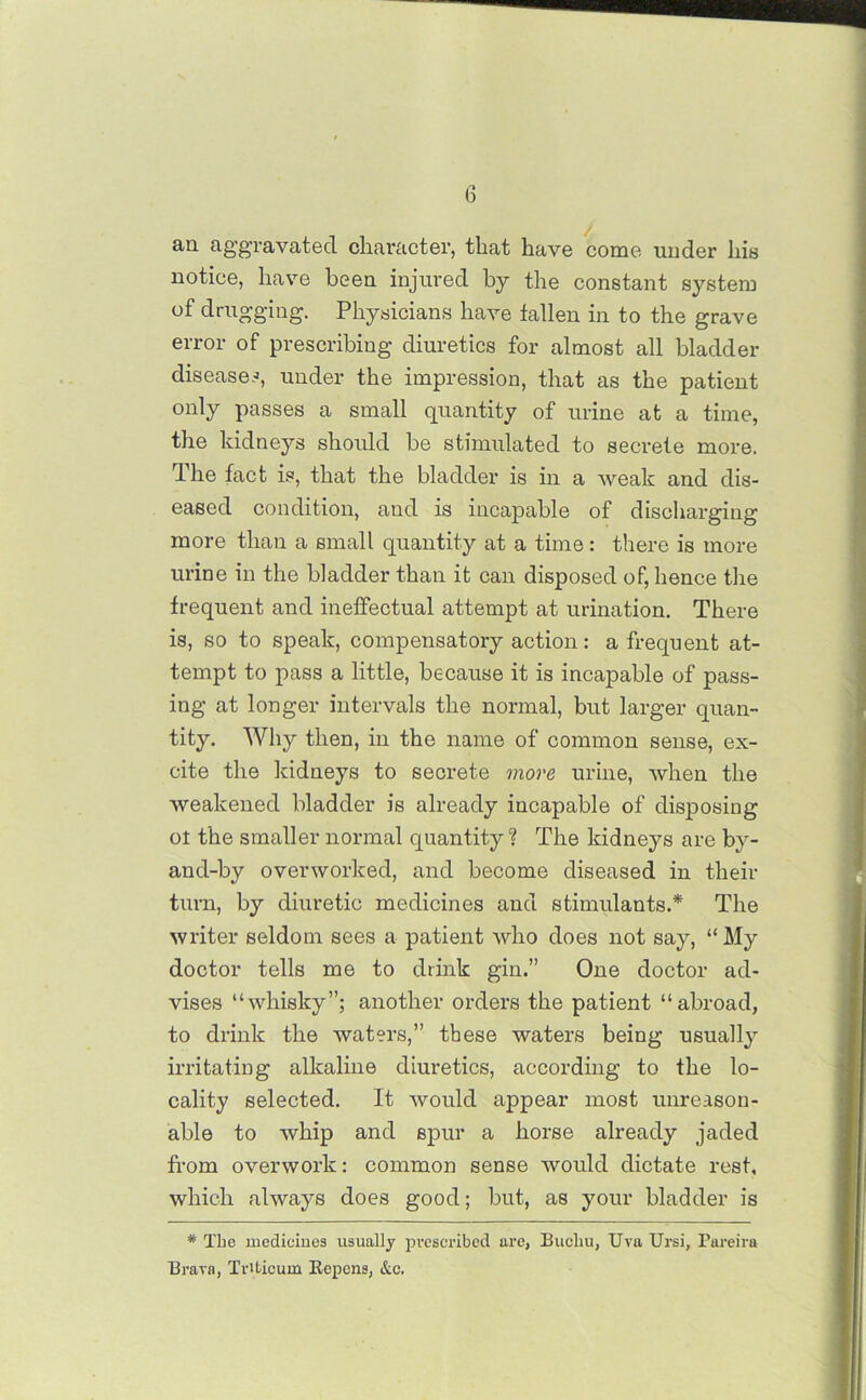 an aggravated character, that have come under his notice, have been injured by the constant system of drugging. Physicians have fallen in to the grave error of prescribing diuretics for almost all bladder diseases, under the impression, that as the patient only passes a small quantity of urine at a time, the kidneys should be stimulated to secrete more. The fact is, that the bladder is in a weak and dis- eased condition, and is incapable of discharging more than a small quantity at a time: there is more urine in the bladder than it can disposed of, hence the frequent and ineffectual attempt at urination. There is, so to speak, compensatory action: a frequent at- tempt to pass a little, because it is incapable of pass- ing at longer intervals the normal, but larger quan- tity. Why then, in the name of common sense, ex- cite the kidneys to secrete more urine, when the weakened bladder is already incapable of disposing ot the smaller normal quantity ? The kidneys are by- and-by overworked, and become diseased in their turn, by diuretic medicines and stimulants.* The writer seldom sees a patient who does not say, “My doctor tells me to drink gin.” One doctor ad- vises “whisky”; another orders the patient “abroad, to drink the waters,” these waters being usually irritating alkaline diuretics, according to the lo- cality selected. It would appear most unreason- able to whip and spur a horse already jaded from overwork: common sense would dictate rest, which always does good; but, as your bladder is * The medicines usually prescribed are, Bucliu, Uva Ursi, Pareira Brarn, Tnticum Repens, &c.