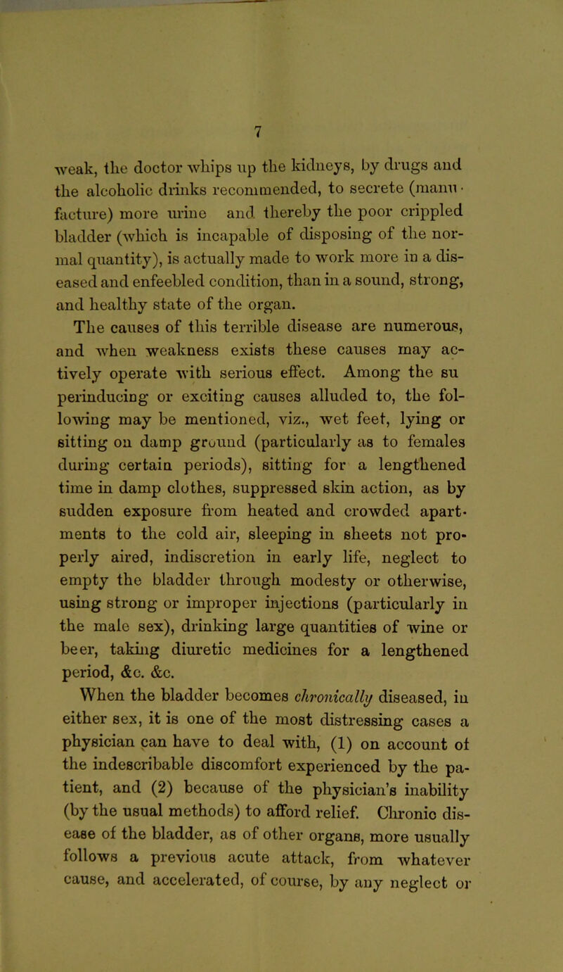 ■weak, the doctor whips up the kidneys, by drugs and the alcoholic drinks recommended, to secrete (maun • facture) more urine and thereby the poor crippled bladder (which is incapable of disposing of the nor- mal quantity), is actually made to work more in a dis- eased and enfeebled condition, than in a sound, strong, and healthy state of the organ. The causes of this terrible disease are numerous, and when weakness exists these causes may ac- tively operate with serious effect. Among the su perinducing or exciting causes alluded to, the fol- lowing may be mentioned, viz., wet feet, lying or sitting on damp ground (particularly as to females during certain periods), sitting for a lengthened time in damp clothes, suppressed skin action, as by sudden exposure from heated and crowded apart- ments to the cold air, sleeping in sheets not pro- perly aired, indiscretion in early life, neglect to empty the bladder through modesty or otherwise, using strong or improper injections (particularly in the male sex), drinking large quantities of wine or beer, taking diuretic medicines for a lengthened period, &c. &c. When the bladder becomes chronically diseased, in either sex, it is one of the most distressing cases a physician can have to deal with, (1) on account of the indescribable discomfort experienced by the pa- tient, and (2) because of the physician’s inability (by the usual methods) to afford relief. Chronic dis- ease of the bladder, as of other organB, more usually follows a previous acute attack, from whatever cause, and accelerated, of course, by any neglect or