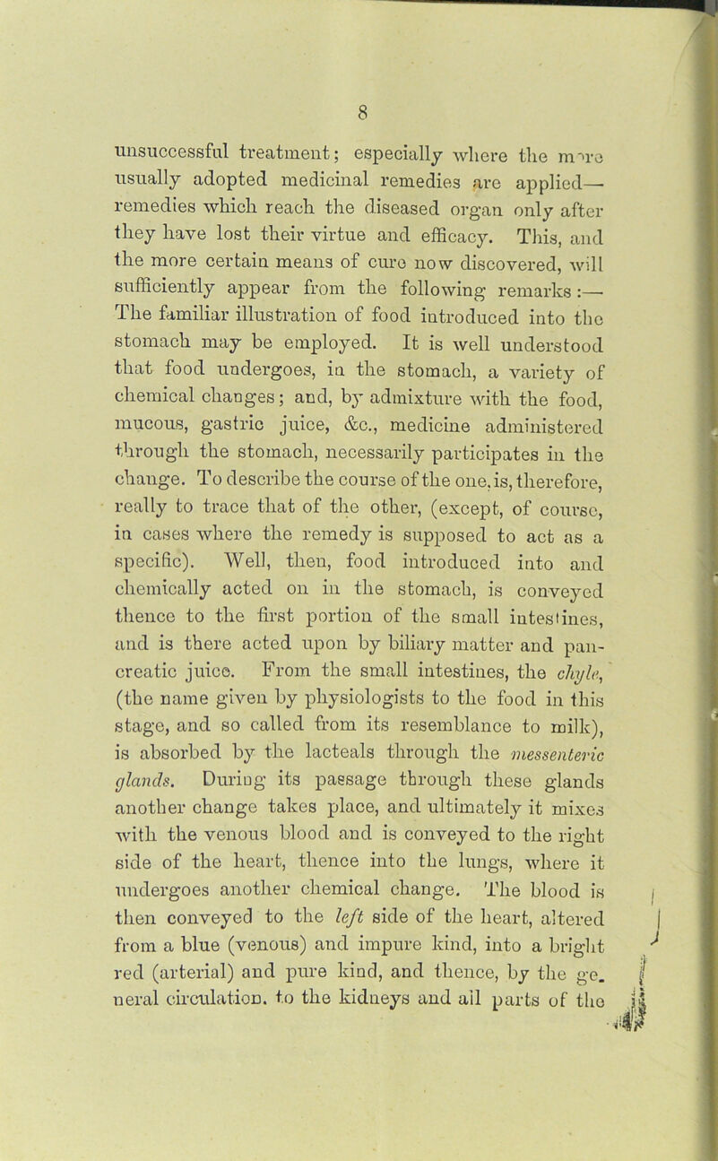 unsuccessful treatment; especially where the mu-e usually adopted medicinal remedies are applied- remedies which reach the diseased organ only after they have lost their virtue and efficacy. This, and the more certain means of cure now discovered, will sufficiently appear from the following remarks :—• The familiar illustration of food introduced into the stomach may be employed. It is well understood that food undergoes, in the stomach, a variety of chemical changes; and, by admixture with the food, mucous, gastric juice, &c., medicine administered through the stomach, necessarily participates in the change. To describe the course of the one, is, therefore, really to trace that of the other, (except, of course, in cases where the remedy is supposed to act as a specific). Well, then, food introduced into and chemically acted on in the stomach, is conveyed thence to the first portion of the small intestines, and is there acted upon by biliary matter and pan- creatic juice. From the small intestines, the chyle, (the name given by physiologists to the food in this stage, and so called from its resemblance to milk), is absorbed by the lacteals through the messenteric glands. During its passage through these glands another change takes place, and ultimately it mixes with the venous blood and is conveyed to the right side of the heart, thence into the lungs, where it undergoes another chemical change. The blood is then conveyed to the left side of the heart, altered from a blue (venous) and impure kind, into a bright red (arterial) and pure kind, and thence, by the ge. f neral circulation, to the kidneys and all parts of the JS