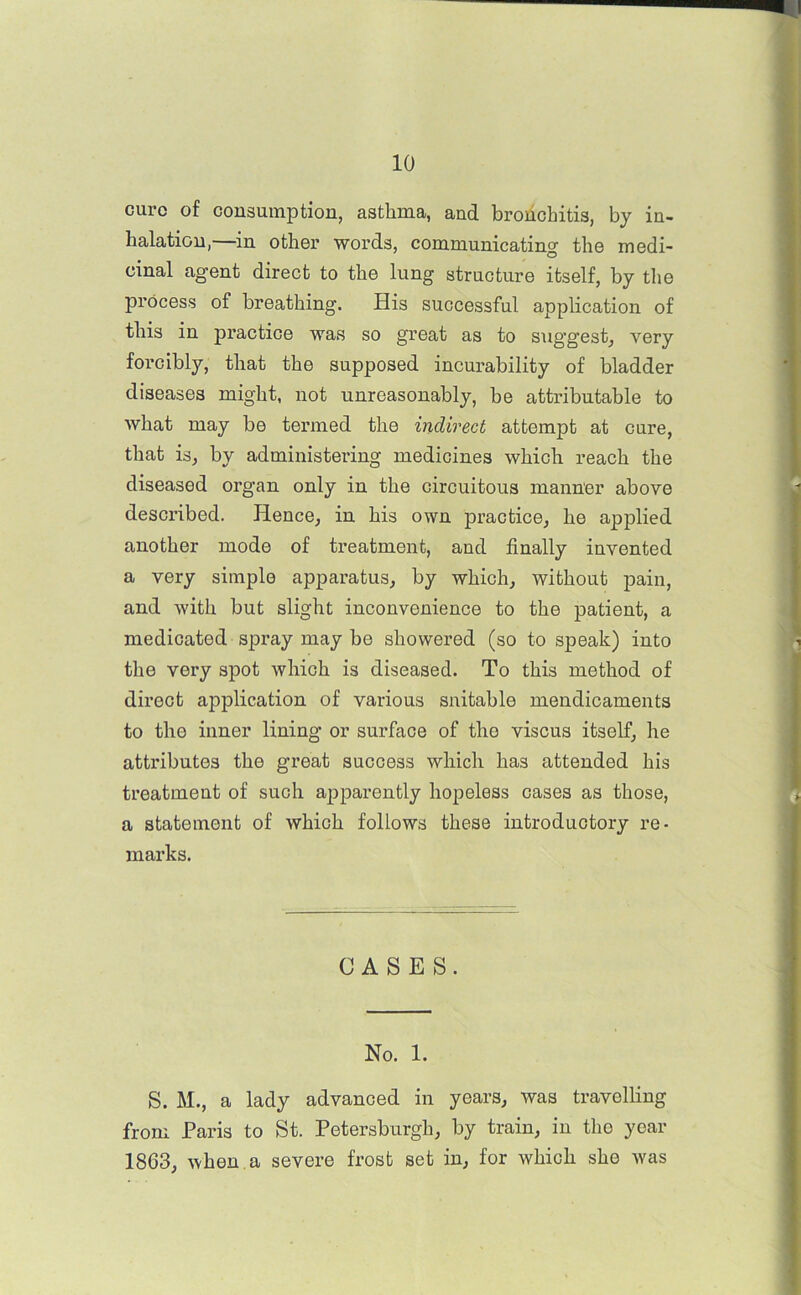 cure of consumption, asthma, and bronchitis, by in- halation,—in other words, communicating the medi- cinal agent direct to the lung structure itself, by the process of breathing. His successful application of this in practice was so great as to sug’gest, very forcibly, that the supposed incurability of bladder diseases might, not unreasonably, be attributable to what may be termed the indirect attempt at cure, that is, by administering medicines which reach the diseased organ only in the circuitous manner above described. Hence, in his own practice, he applied another mode of treatment, and finally invented a very simple apparatus, by which, without pain, and with but slight inconvenience to the patient, a medicated spray may be showered (so to speak) into the very spot which is diseased. To this method of direct application of various snitable mendicaments to the inner lining or surface of the viscus itself, he attributes the great success which has attended his treatment of such apparently hopeless cases as those, a statement of which follows these introductory re- marks. CASES. No. 1. S. M., a lady advanced in years, was travelling from Paris to St. Petersburgh, by train, in the year 1863, when a severe frost set in, for which she was