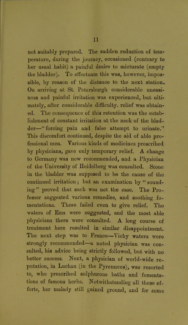 not suitably prepared. The sudden reduction of tem- perature, during the journey, occasioned (contrary to her usual habit) a painful desire to micturate (empty the bladder). To effectuate this was, however, impos- sible, by reason of the distance to the next station. On arriving at St. Petersburgh considerable uneasi- ness and painful irritation was experienced, but ulti- mately, after considerable difficulty, relief was obtain- ed. The consequence of this retention was the estab- lishment of constant irritation at the neck of the blad- der—“forcing pain and false attempt to urinate.” This discomfort continued, despite the aid of able pro- fessional men. Various kinds of medicines prescribed by physicians, gave only temporary relief. A change to Germany was now recommended, and a Physician of the University of Heidelberg was consulted. Stone in the bladder was supposed to be the cause of the continued irritation; but an examination by “ sound- ing” proved that such was not the case. The Pro- fessor suggested various remedies, and soothing fo- mentations. These failed even to give relief. The waters of Ems were suggested, and the most able physicians there were consulted. A long course of treatment here resulted in similar disappointment. The next step was to France—Vichy waters were strongly recommended—a noted physician was con- sulted, his advice being strictly followed, but with no better success. Next, a physician of world-wide re- putation, in Luchan (in the Pyrennees), was resorted to, who prescribed sulphurous baths and fomenta- tions of famous herbs. Notwithstanding all these ef- forts, her malady still gained ground, and for some