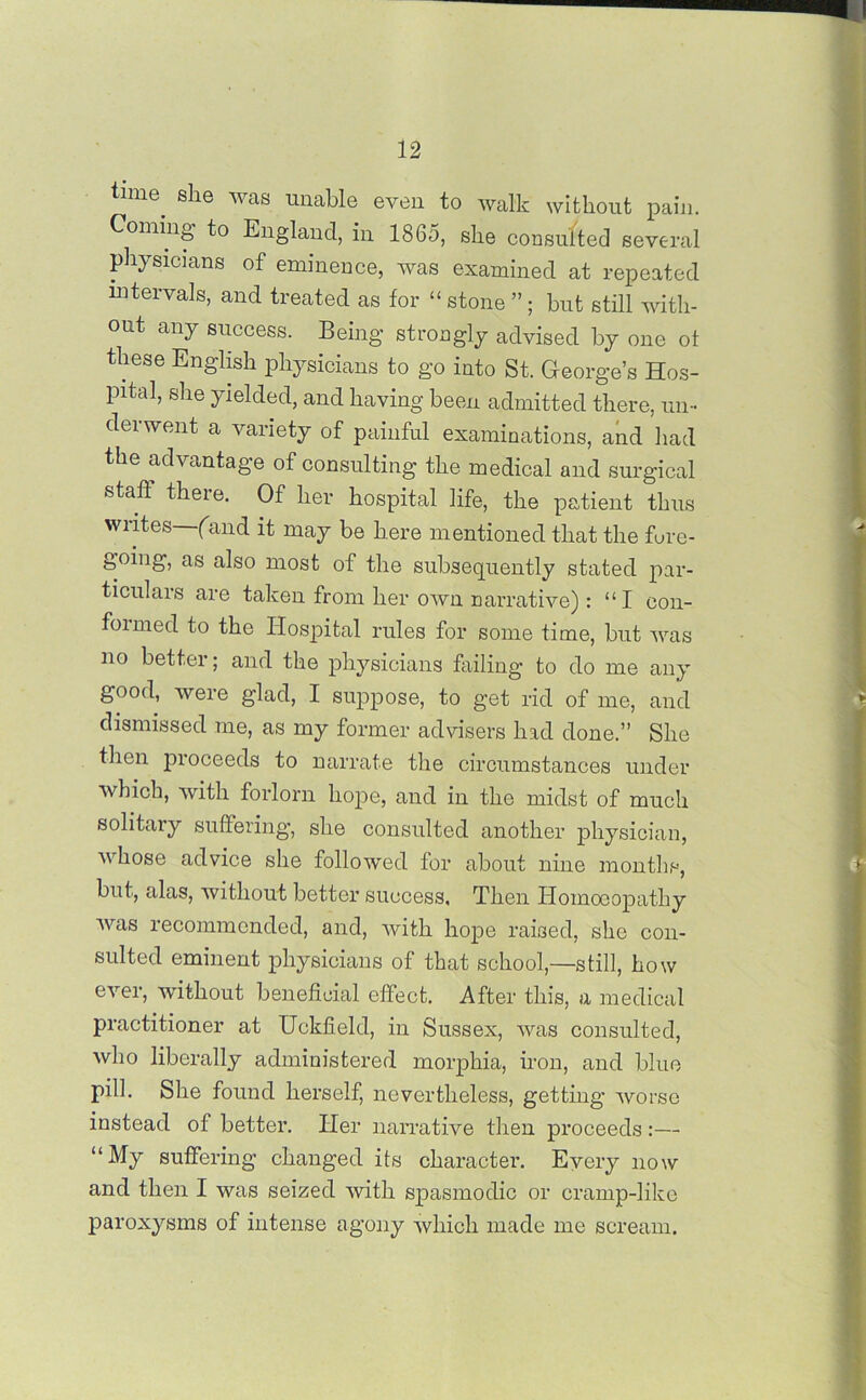 tmie she was unable even to walk without pain. Coming’ to England, in 1865, she consulted several physicians of eminence, was examined at repeated intervals, and treated as for “ stone ”; but still with- out any success. Being strongly advised by one ot these English physicians to go into St. George’s Hos- pital, she yielded, and having been admitted there, un- derwent a variety of painful examinations, and had the advantage of consulting the medical and surgical stall there. Of her hospital life, the patient thus writes (and it may be here mentioned that the fore- going, as also most of the subsequently stated par- ticulars are taken from her own narrative) : “I con- formed to the Hospital rules for some time, but was no better; and the physicians failing to do me any good, were glad, I suppose, to get rid of me, and dismissed me, as my former advisers had done.” She then proceeds to narrate the circumstances under which, with forlorn hope, and in the midst of much solitary suffering, she consulted another physician, whose advice she followed for about nine months, but, alas, without better success. Then Homoeopathy was recommended, and, with hope raised, she con- sulted eminent physicians of that school,—still, how ever, without beneficial effect. After this, a medical practitioner at Uckfield, in Sussex, was consulted, who liberally administered morphia, iron, and blue pill. She found herself, nevertheless, getting worse instead of better. Her narrative then proceeds:— “My suffering changed its character. Every now and then I was seized with spasmodic or cramp-like paroxysms of intense agony which made me scream.