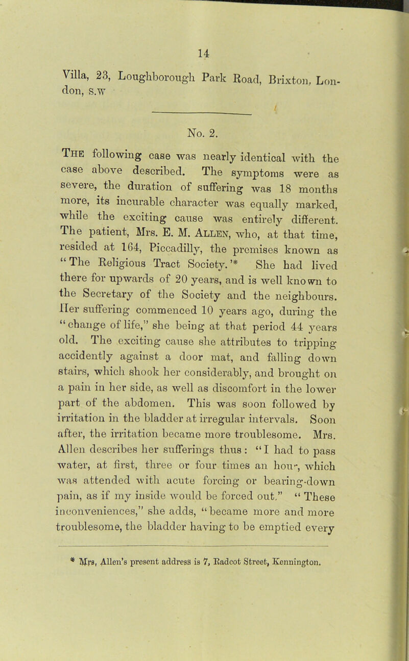 Villa, 23, Loughborough Park Road, Brixton, Lon- don, s.w / No. 2. The following case was nearly identical with the case above described. The symptoms were as severe, the duration of suffering was 18 months more, its incurable character was equally marked, while the exciting cause was entirely different. The patient, Mrs. E. M. Allen, who, at that time, resided at 164, Piccadilly, the premises known as “The Religious Tract Society.’* She had lived there for upwards of 20 years, and is well known to the Secretary of the Society and the neighbours. Her suffering commenced 10 years ago, during the “change of life,'’ she being at that period 44 years old. The exciting cause she attributes to tripping accidently against a door mat, and falling down stairs, which shook her considerably, and brought on a pain in her side, as well as discomfort in the lower part of the abdomen. This was soon followed by irritation in the bladder at irregular intervals. Soon after, the irritation became more troublesome. Mrs. Allen describes her sufferings thus : “I had to pass water, at first, three or four times an hou-, which was attended with acute forcing or bearing-down pain, as if my inside would be forced out.” “ These inconveniences,” she adds, “became more and more troublesome, the bladder having to be emptied every * Mrsi AUen’s present address is 7, Badcot Street, Kennington.