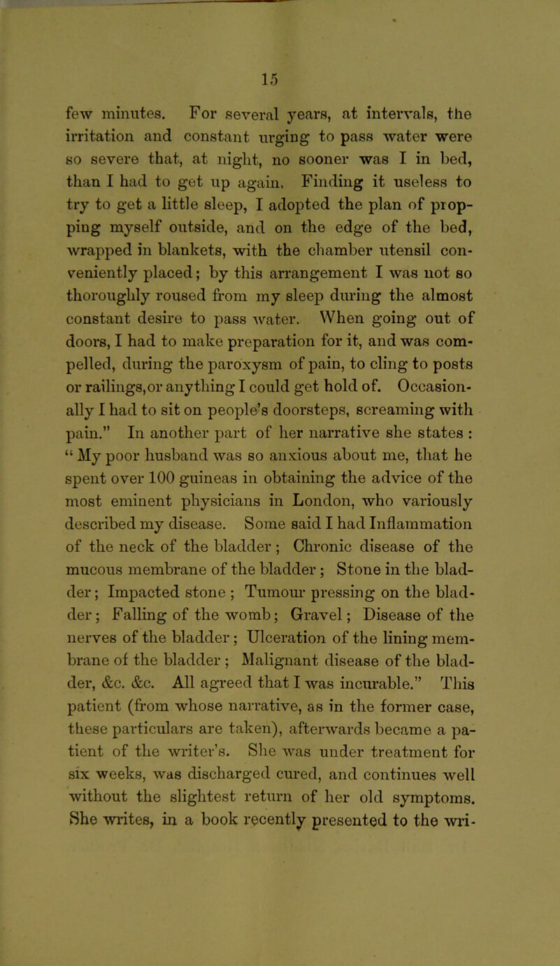 few minutes. For several years, at intervals, the irritation and constant ui’ging to pass water were so severe that, at night, no sooner was I in bed, than I had to get up again, Finding it useless to try to get a little sleep, I adopted the plan of prop- ping myself outside, and on the edge of the bed, wrapped in blankets, with the chamber utensil con- veniently placed; by this arrangement I was not so thoroughly roused from my sleep during the almost constant desire to pass -water. When going out of doors, I had to make preparation for it, and was com- pelled, during the paroxysm of pain, to cling to posts or railings,or anything I could get hold of. Occasion- ally I had to sit on people’s doorsteps, screaming with pain.” In another part of her narrative she states : “ My poor husband was so anxious about me, that he spent over 100 guineas in obtaining the advice of the most eminent physicians in London, who variously described my disease. Some said I had Inflammation of the neck of the bladder ; Chronic disease of the mucous membrane of the bladder; Stone in the blad- der ; Impacted stone ; Tumour pressing on the blad- der; Falling of the womb; Gravel; Disease of the nerves of the bladder; Ulceration of the lining mem- brane of the bladder ; Malignant disease of the blad- der, &c. &c. All agreed that I was incurable.” This patient (from whose narrative, as in the former case, these particulars are taken), afterwards became a pa- tient of the writer’s. She Avas under treatment for six weeks, was discharged cured, and continues well without the slightest return of her old symptoms. She writes, in a book recently presented to the wri-