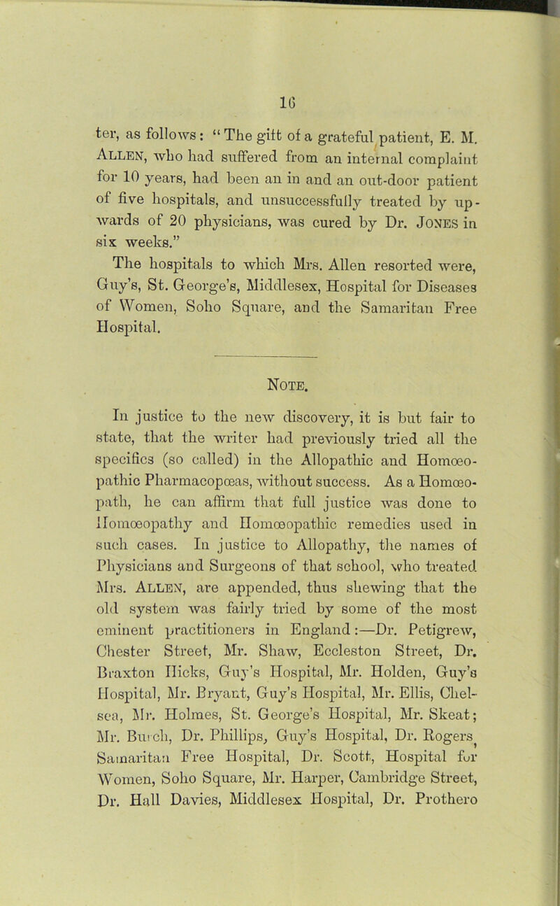 1(1 ter, as follows: “ The gilt of a grateful patient, E. M. Allen, who had suffered from, an internal complaint for 10 years, had been an in and an out-door patient of five hospitals, and unsuccessfully treated by up- wards of 20 physicians, was cured by Dr. Jones in six weeks.” The hospitals to which Mrs. Allen resorted were, Guy’s, St. George’s, Middlesex, Hospital for Diseases of Women, Soho Square, and the Samaritan Free Hospital. Note. In justice to the new discovery, it is but fair to state, that the writer had previously tried all the specifics (so called) in the Allopathic and Homoeo- pathic Pharmacopceas, without success. As a Homoeo- path, he can affirm that full justice was done to Homoeopathy and Homoeopathic remedies used in such cases. In justice to Allopathy, the names of Physicians and Surgeons of that school, who treated Mrs. Allen, are appended, thus shewing that the old system was fairly tried by some of the most eminent practitioners in England:—Dr. Petigrew, Chester Street, Mr. Shaw, Eccleston Street, Dr. Braxton Ilicks, Guy’s Hospital, Mr. Holden, Guy’s Hospital, Mr. Bx-yant, Guy’s Hospital, Mr. Ellis, Chel- sea, ilr. Holmes, St. George’s Hospital, Mr. Skeat; Mr. Burch, Di\ Phillips, Guy’s Hospital, Dr. Rogers^ Samaritan Free Hospital, Dr. Scott, Hospital fur Women, Soho Square, Mr. Harper, Cambridge Street, Dr. Hall Davies, Middlesex Hospital, Dr. Prothero
