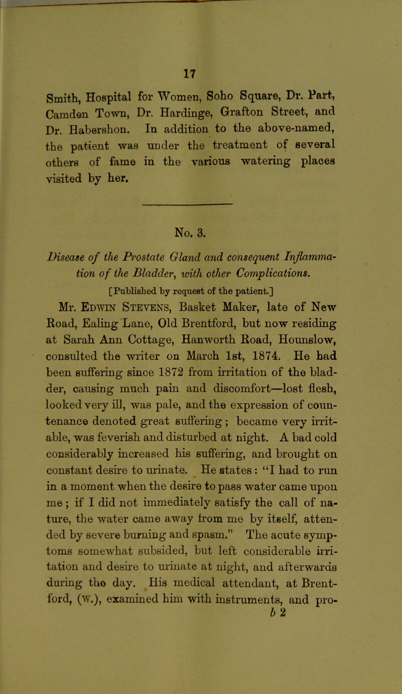 Smith, Hospital for Women, Soho Square, Dr. Part, Camden Town, Dr. Hardinge, Grafton Street, and Dr. Habershon. In addition to the above-named, the patient was under the treatment of several others of fame in the various watering places visited by her. No. 3. Disease of the Prostate Gland and consequent Inflamma- tion of the Bladder, with other Complications. [Published by request of the patient.] Mr. Edwin Stevens, Basket Maker, late of New Road, Ealing Lane, Old Brentford, but now residing at Sarah Ann Cottage, Hanworth Road, Hounslow, consulted the writer on March 1st, 1874. He had been suffering since 1872 from irritation of the blad- der, causing much pain and discomfort—lost flesh, looked very ill, was pale, and the expression of coun- tenance denoted great suffering; became very irrit- able, was feverish and disturbed at night. A bad cold considerably increased his suffering, and brought on constant desire to urinate. He states : “I had to run in a moment when the desire to pass water came upon me ; if I did not immediately satisfy the call of na- ture, the water came away irom me by itself, atten- ded by severe burning and spasm.” The acute symp- toms somewhat subsided, but left considerable irri- tation and desire to urinate at night, and afterwards during tho day. His medical attendant, at Brent- ford, (W.), examined him with instruments, and pro-