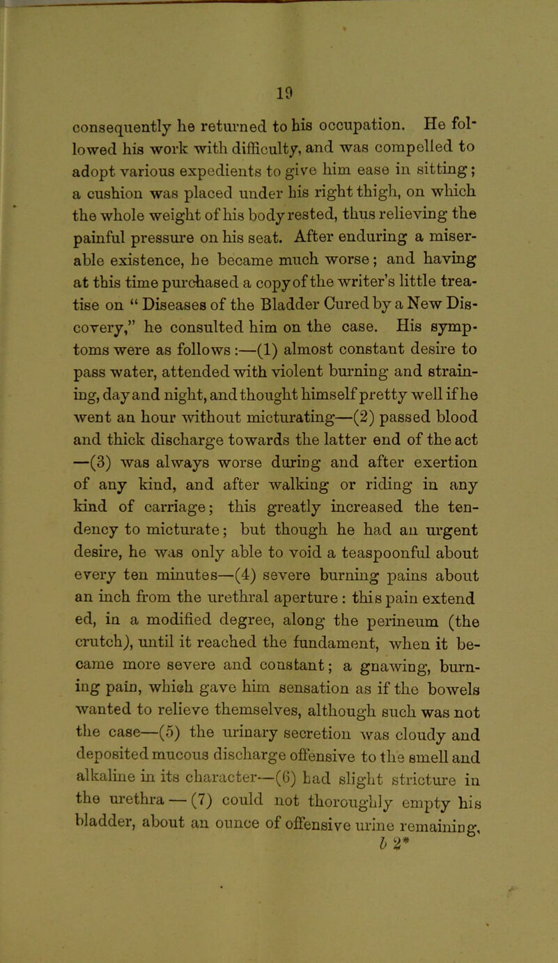 consequently he returned to his occupation. He fol* lowed his work with difficulty, and was compelled to adopt various expedients to give him ease in sitting; a cushion was placed under his right thigh, on which the whole weight of his body rested, thus relieving the painful pressure on his seat. After enduring a miser- able existence, he became much worse; and having at this time purchased a copy of the writer’s little trea- tise on “ Diseases of the Bladder Cured by a New Dis- covery,” he consulted him on the case. His symp- toms were as follows :—(1) almost constant desire to pass water, attended with violent burning and strain- ing, day and night, and thought himself pretty well if he went an hour without micturating—(2) passed blood and thick discharge towards the latter end of the act —(3) was always worse during and after exertion of any kind, and after walking or riding in any kind of carriage; this greatly increased the ten- dency to micturate; but though he had an urgent desire, he was only able to void a teaspoonful about every ten minutes—(4) severe burning pains about an inch from the urethral aperture: this pain extend ed, in a modified degree, along the perineum (the crutch), until it reached the fundament, when it be- came more severe and constant; a gnaAving, burn- ing pain, which gave him sensation as if the bowels Avanted to relieve themselves, although such was not the case—(5) the urinary secretion Avas cloudy and deposited mucous discharge offensive to the Bmell and alkaline in its character—(6) bad slight stricture in the urethra (7) could not thoroughly empty his bladder, about an ounce of offensive urine remaining b 2*