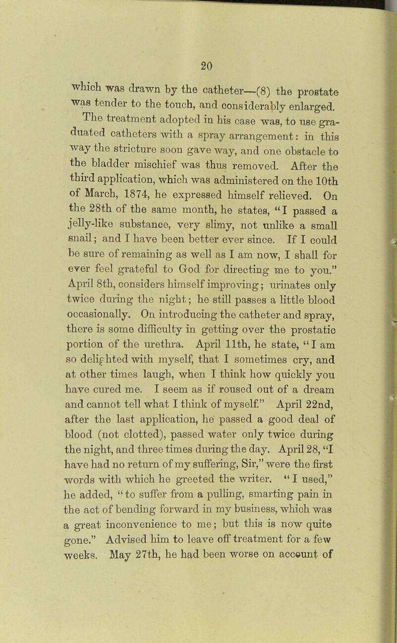 which was drawn by the catheter—(8) the prostate was tender to the touch, and considerably enlarged. The treatment adopted in his case was, to use gra- duated catheters with a spray arrangement: in this way the stricture soon gave way, and one obstacle to the bladder mischief was thus removed. After the third application, which was administered on the 10th of March, 1874, he expressed himself relieved. On the 28th of the same month, he states, “I passed a jelly-like substance, very slimy, not unlike a small snail; and I have been better ever since. If I could be sure of remaining as well as I am now, I shall for ever feel grateful to God for directing me to you.” April 8th, considers himself improving; urinates only twice during the night; he still passes a little blood occasionally. On introducing the catheter and spray, there is some difficulty in getting over the prostatic portion of the urethra. April 11th, he state, “I am so delighted with myself, that I sometimes cry, and at other times laugh, when I think how quickly you have cured me. I seem as if roused out of a dream and cannot tell what I think of myself.” April 22nd, after the last application, lie passed a good deal of blood (not clotted), passed water only twice during the night, and three times during the day. April 28, “I have had no return of my suffering, Sir,” were the first words with which he greeted the writer. “ I used,” he added, “ to suffer from a pulling, smarting pain in the act of bending forward in my business, which was a great inconvenience to me; but this is now quite gone.” Advised him to leave off treatment for a few weeks. May 27th, he had been worse on account of