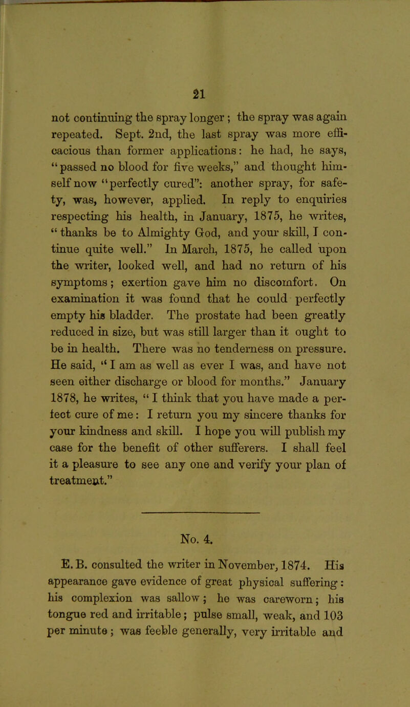 not continuing the spray longer; the spray was again repeated. Sept. 2nd, the last spray was more effi- cacious than former applications: he had, he says, “passed no blood for five weeks,” and thought him- self now “perfectly cured”: another spray, for safe- ty, was, however, applied. In reply to enquiries respecting his health, in January, 1875, he writes, “ thanks be to Almighty God, and your skill, I con- tinue quite well.” In March, 1875, he called upon the writer, looked well, and had no return of his symptoms; exertion gave him no discomfort. On examination it was found that he could perfectly empty his bladder. The prostate had been greatly reduced in size, but was still larger than it ought to be in health. There was no tenderness on pressure. He said, “ I am as well as ever I was, and have not seen either discharge or blood for months.” January 1878, he writes, “ I think that you have made a per- fect cure of me: I return you my sincere thanks for your kindness and skill. I hope you will publish my case for the benefit of other sufferers. I shall feel it a pleasure to see any one and verify your plan of treatme&t.” No. 4. E. B. consulted the writer in November, 1874. His appearance gave evidence of great physical suffering : his complexion was sallow; he was careworn; his tongue red and irritable; pulse small, weak, and 103 per minute; was feeble generally, very irritable and