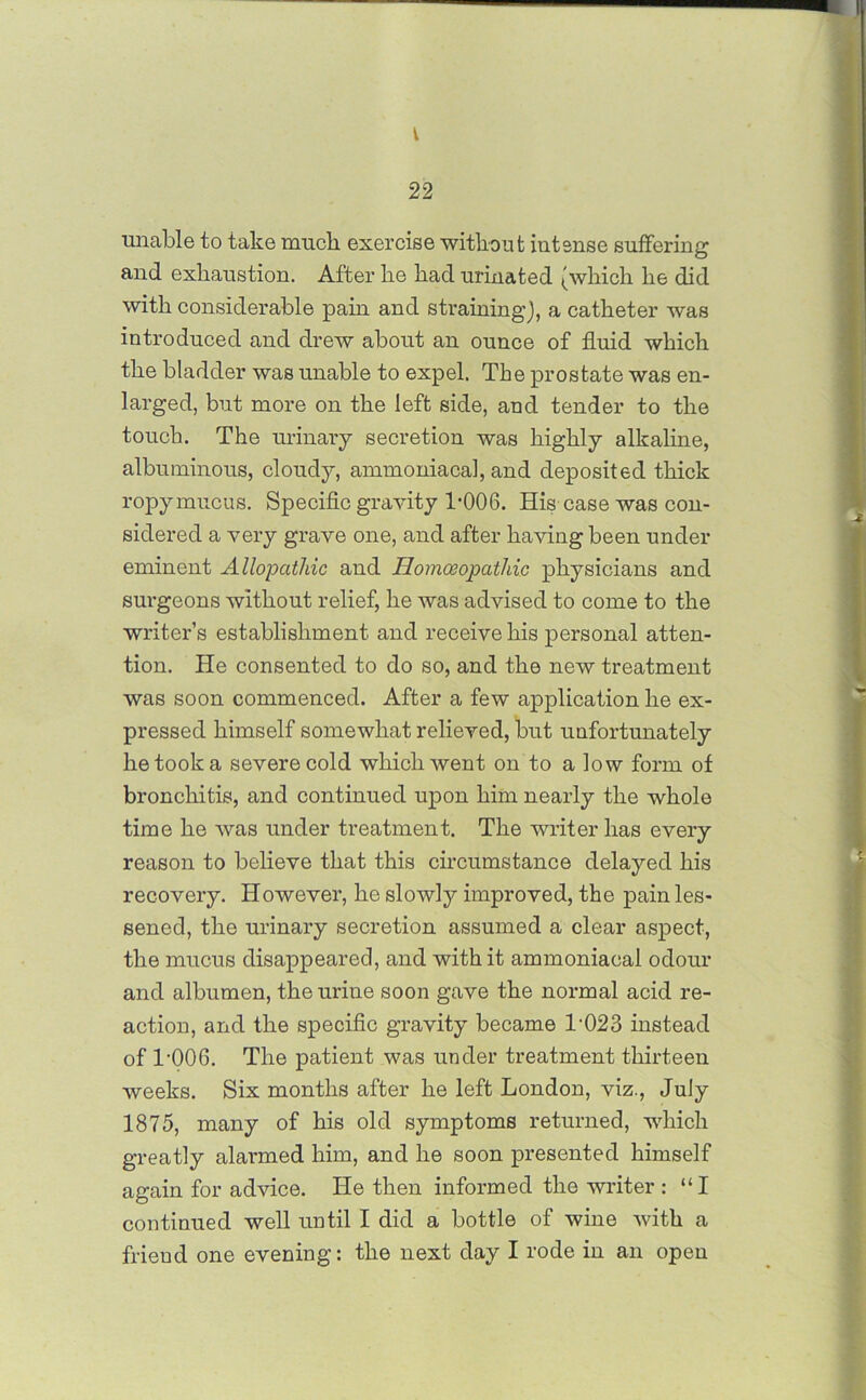 I 22 unable to take muck exercise without intense suffering and exhaustion. After he had urinated (which he did with considerable pain and straining), a catheter was introduced and drew about an ounce of fluid which the bladder was unable to expel. The prostate was en- larged, but more on the left side, and tender to the touch. The urinary secretion was highly alkaline, albuminous, cloudy, ammoniacal, and deposited thick ropy mucus. Specific gravity T006. His case was con- sidered a very grave one, and after having been under eminent Allopathic and Homoeopathic physicians and surgeons without relief, he was advised to come to the writer’s establishment and receive his personal atten- tion. He consented to do so, and the new treatment was soon commenced. After a few application he ex- pressed himself somewhat relieved, but unfortunately he took a severe cold which went on to a low form of bronchitis, and continued upon him nearly the whole time he was under treatment. The writer has every reason to believe that this circumstance delayed his recovery. However, he slowly improved, the pain les- sened, the urinary secretion assumed a clear aspect, the mucus disappeared, and with it ammoniacal odour and albumen, the urine soon gave the normal acid re- action, and the specific gravity became T023 instead of TOO6. The patient was under treatment thirteen weeks. Six months after he left London, viz., July 1875, many of his old symptoms returned, which greatly alaiuned him, and he soon presented himself again for advice. He then informed the writer : “I continued well until I did a bottle of wine with a friend one evening: the next day I rode in an open