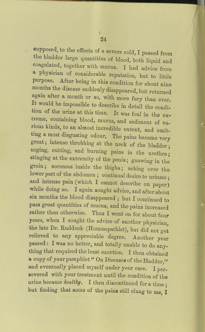 t 24 supposed, to the effects of a severe cold, I passed from the bladder large quantities of blood, both liquid and coagulated, together with mucus. I had advice from a physician of considerable reputation, but to little purpose. After being in this condition for about nine months the disease suddenly disappeared, but returned again after a month or so, with more fury than ever It would be impossible to describe in detail the condi- tion of the urine at this time. It was foul in the ex- treme, containing blood, mucus, and sediment of va- rious kinds, to an almost incredible extent, and emit- ting a most disgusting odour. The pains became very great; intense throbbing at the neck of the bladder; urging, cutting, and burning pains in the urethra- stinging at the extremity of the penis; gnawing in the groin; soreness inside the thighs; aching over the lower part of the abdomen ; continual desire to urinate; and intense pain (which I cannot describe on paper) while doing so. I again sought advice, and after about six months the blood disappeared ; but I continued to pass great quantities of mucus, and the pains increased rather than otherwise. Thus I went on for about four years, when I sought the advice of another physician the late Dr. Ruddock (Homoeopathist), but did not get relieved to any appreciable degree. Another year passed: I was no better, and totally unable to do any- thing that required the least exertion. I then obtained a copy of your pamphlet “ On Diseases of the Bladder,” and eventually placed myself under your care. I p0r. severed with your treatment until the condition of the urine became healthy. I then discontinued for a time • but finding that some of the pains still clung to me, I