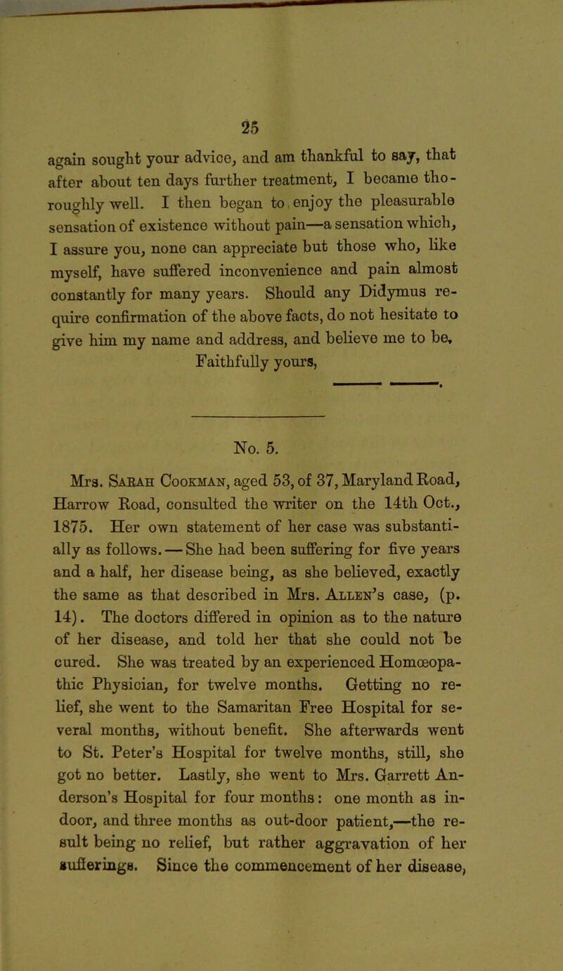 again sought your advice, and am thankful to say, that after about ten days further treatment, I became tho- roughly well. I then began to . enjoy the pleasurable sensation of existence without pain—a sensation which, I assure you, none can appreciate but those who, like myself, have suffered inconvenience and pain almost constantly for many years. Should any Didymus re- quire confirmation of the above facts, do not hesitate to give him my name and address, and believe me to be. Faithfully yours, No. 5. Mrs. Sarah Cookhan, aged 53, of 37, Maryland Road, Harrow Road, consulted the writer on the 14th Oct., 1875. Her own statement of her case was substanti- ally as follows. — She had been suffering for five years and a half, her disease being, as she believed, exactly the same as that described in Mrs. Allen’s case, (p. 14). The doctors differed in opinion as to the nature of her disease, and told her that she could not be cured. She was treated by an experienced Homoeopa- thic Physician, for twelve months. Getting no re- lief, she went to the Samaritan Free Hospital for se- veral months, without benefit. She afterwards went to St. Peter’s Hospital for twelve months, still, she got no better. Lastly, she went to Mrs. Garrett An- derson’s Hospital for four months: one month as in- door, and three months as out-door patient,—the re- sult being no relief, but rather aggravation of her sufferings. Since the commencement of her disease,