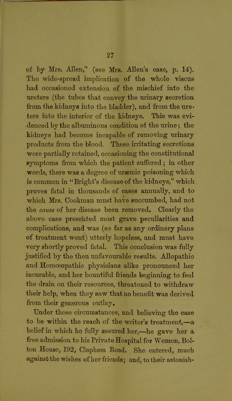 of by Mrs. Allen,” (see Mrs. Allen’s case, p. 14). The wicle-spreacl implication of the whole viscus had occasioned extension of the mischief into the ureters (the tubes that convey the urinary secretion from the kidneys into the bladder), and from the ure- ters into the interior of the kidneys. This was evi- denced by the albuminous condition of the urine; the kidneys had become incapable of removing urinary products from the blood. These irritating secretions were partially retained, occasioning the constitutional symptoms from which the patient suffered ; in other words, there was a degree of uraemic poisoning which is common in “Bright’s disease of the kidneys,” which proves fatal in thousands of cases annually, and to which Mrs. Cookman must have succumbed, had not the cause of her disease been removed. Clearly the above case presented most grave peculiarities and complications, and was (so far as any ordinary plans of treatment went) utterly hopeless, and must have very shortly proved fatal. This conclusion was fully justified by the then unfavourable results. Allopathic and Homoeopathic physicians alike pronounced her incurable, and her bountiful friends beginning to feel the drain on their resources, threatened to withdraw their help, when they saw that no benefit was derived from their generous outlay. Under these circumstances, and believing the case to be within the reach of the winter’s treatment,—a belief in which he fully assured her,—he gave her a free admission to his Private Hospital for Women, Bol- ton House, 192, Clapham Boad. She entered, much against the wishes of hor friends; and, to their astonish-