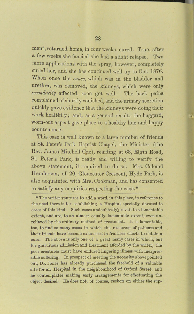 \ ment, returned home, in four weeks, cured. True, after a few weeks she fancied she had a slight relapse. Two more applications with the spray, however, completely cured her, and she has continued well up to Oct. 1876. When once the cause, which was in the bladder and urethra, was removed, the kidneys, which were only secondarily affected, soon got well. The back pains complained of shortly vanished, and the urinary secretion quickly gave evidence that the kidneys were doing their work healthily; and, as a general result, the haggard, worn-out aspect gave place to a healthy hue and happy countenance. This case is well known to a large number of friends at St. Peter’s Park Baptist Chapel, the Minister (the Rev. James Mitchell Cpx), residing at 68, Elgin Road, St. Peter’s Park, is ready and willing to verify the above statement, if required to do so. Mrs. Colonel Henderson, of 20, Gloucester Crescent, Hyde Park, is also acquainted with Mrs. Cookman, and has consented to satisfy any enquiries respecting the case.* * The writer ventures to add a word, in this place, in reference to the need there is for establishing a Hospital specially devoted to cases of this kind. Such cases undoubtedly,'prevail to a lamentable extent, and are, to an almost equally lamentable extent, even un- relieved by the ordinary method of treatment. It is lamentable, too, to find so many cases in which the resources of patients and their friends have become exhausted in fruitless efforts to obtain a erne. The above is only one of a great many cases in which, but for gratuitous admission and treatment afforded by the writer, the poor creatures must have endured lingering illness with inexpres- sible suffering. In prospect of meeting the necessity above pointed out. Dr. Jones has already purchased the freehold of a valuable site for an Hospital in the neighbourhood of Oxford Street, and he contemplates making early an’angements for effectuating the object desired. He does not, of course, reckon on either the sup-