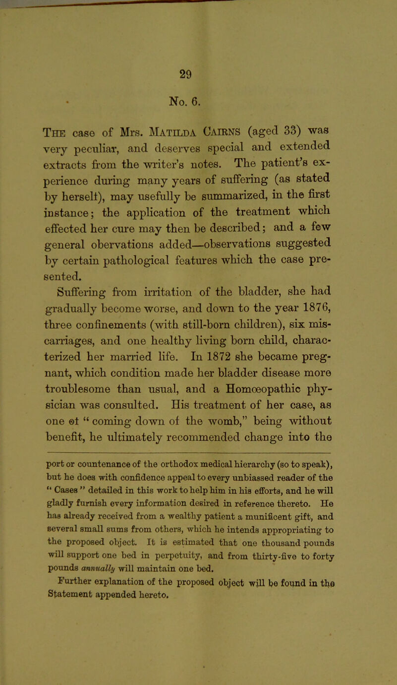 • No. 6. The case of Mrs. Matilda Cairns (aged 33) was very peculiar, and deserves special and extended extracts from the writer's notes. The patient’s ex- perience during many years of suffering (as stated by herselt), may usefully be summarized, in the first instance; the application of the treatment which effected her cure may then be described; and a few general obervations added—observations suggested by certain pathological features which the case pre- sented. Suffering from irritation of the bladder, she had gradually become worse, and down to the year 1876, three confinements (with still-born children), six mis- carriages, and one healthy living born child, charac- terized her married life. In 1872 she became preg- nant, which condition made her bladder disease more troublesome than usual, and a Homoeopathic phy- sician was consulted. His treatment of her case, as one ©t “ coming down of the womb,” being without benefit, he ultimately recommended change into the port or countenance of the orthodox medical hierarchy (so to speak), but he does with confidence appeal to every unbiassed reader of the “ Cases ” detailed in this work to help him in his efforts, and he will gladly furnish every information desired in reference thereto. He has already received from a wealthy patient a munificent gift, and several small sums from others, which he intends appropriating to the proposed object. It is estimated that one thousand pounds will support one bed in perpetuity, and from thirty-five to forty pounds annually will maintain one bed. Further explanation of the proposed object will be found in the Statement appended hereto.