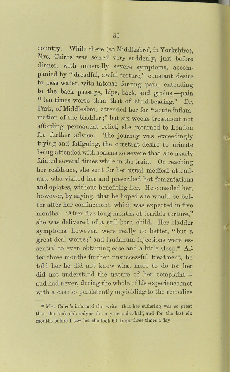 country. While there (at MiddlesW, in Yorkshire), Mrs. Cairns was seized very suddenly, just before dinner, with unusually severe symptoms, accom- panied by “ dreadful, awful torture,” constant desire to pass water, with intense forcing pain, extending to the back passage, hips, back, and groins,—pain “ ten tunes worse than that of child-bearing.” Dr. Park, of Middlesbro,’ attended her for “acute inflam- mation of the bladder ;” but six weeks treatment not afiording permanent relief, she returned to London for further advice. The journey was exceedingly trying and fatiguing, the constant desire to urinate being attended with spasms so severe that she nearly fainted several times while in the train. On reaching her residence, she sent for her usual medical attend- ant, who visited her and prescribed hot fomentations and opiates, without benefiting her. He consoled her, however, by saying, that he hoped she would be bet- ter after her confinement, which was expected in five months. “After five long months of terrible torture,” she was delivered of a still-born child. Her bladder symptoms, however, were really no better, “ but a great deal worse;” and laudanum injections were es- sential to even obtaining ease and a little sleep.* Af- ter three months further unsuccessful treatment, he told her he did not know what more to do for her did not understand the nature of her complaint— and had never, during the whole of his experience,met with a case so persistently unyielding to the remedies * Mrs. Cairn’s informed the writer tliat her suffering was so great that she took chlorodyne for a year-anda-half, and for the last six months before I saw her she took 60 drops three times a day.