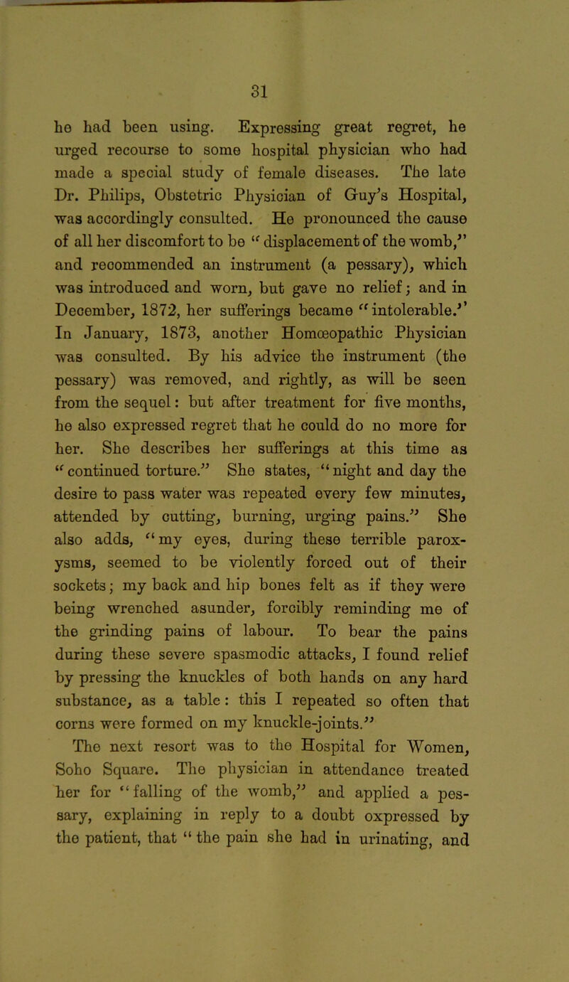 he had been using. Expressing great regret, he urged recourse to some hospital physician who had made a special study of female diseases. The late Dr. Philips, Obstetric Physician of Guy’s Hospital, was accordingly consulted. He pronounced the cause of all her discomfort to be “ displacement of the womb,” and recommended an instrument (a pessary), which was introduced and worn, but gave no relief; and in December, 1872, her sufferings became “intolerable.’’ In January, 1873, another Homoeopathic Physician was consulted. By his advice the instrument (the pessary) was removed, and rightly, as will be seen from the sequel: but after treatment for five months, he also expressed regret that he could do no more for her. She describes her sufferings at this time as u continued torture.” She states, “ night and day the desire to pass water was repeated every few minutes, attended by cutting, burning, urging pains.” She also adds, “ my eyes, during these terrible parox- ysms, seemed to be violently forced out of their sockets; my back and hip bones felt as if they were being wrenched asunder, forcibly reminding me of the grinding pains of labour. To bear the pains during these severe spasmodic attacks, I found relief by pressing the knuckles of both hands on any hard substance, as a table : this I repeated so often that corns were formed on my knuckle-joints.” The next resort was to the Hospital for Women, Soho Square. The physician in attendance treated her for “falling of the womb,” and applied a pes- sary, explaining in reply to a doubt oxpressed by the patient, that “ the pain she had in urinating, and