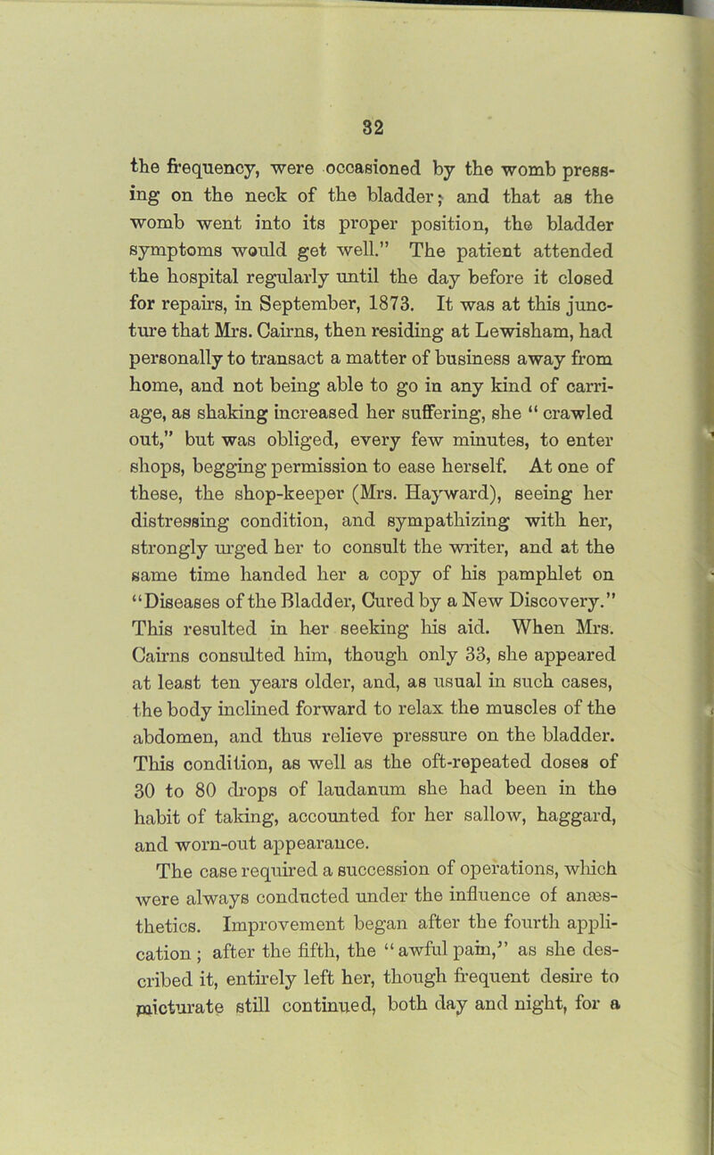 the frequency, were occasioned by the womb press- ing on the neck of the bladder; and that as the womb went into its proper position, the bladder symptoms would get well.” The patient attended the hospital regularly until the day before it closed for repairs, in September, 1873. It was at this junc- ture that Mrs. Cairns, then residing at Lewisham, had personally to transact a matter of business away from home, and not being able to go in any kind of carri- age, as shaking increased her suffering, she “ crawled out,” but was obliged, every few minutes, to enter shops, begging permission to ease herself. At one of these, the shop-keeper (Mrs. Hayward), seeing her distressing condition, and sympathizing with her, strongly urged her to consult the writer, and at the same time handed her a copy of his pamphlet on “Diseases of the Bladder, Cured by a New Discovery.” This resulted in her seeking his aid. When Mrs. Cairns consulted him, though only 33, she appeared at least ten years older, and, as usual in such cases, the body inclined forward to relax the muscles of the abdomen, and thus relieve pressure on the bladder. This condition, as well as the oft-repeated doses of 30 to 80 drops of laudanum she had been in the habit of taking, accounted for her sallow, haggard, and worn-out appearance. The case required a succession of operations, which were always conducted under the influence of anes- thetics. Improvement began after the fourth appli- cation ; after the fifth, the “awful pain/’ as she des- cribed it, entirely left her, though frequent desire to micturate still continued, both day and night, for a