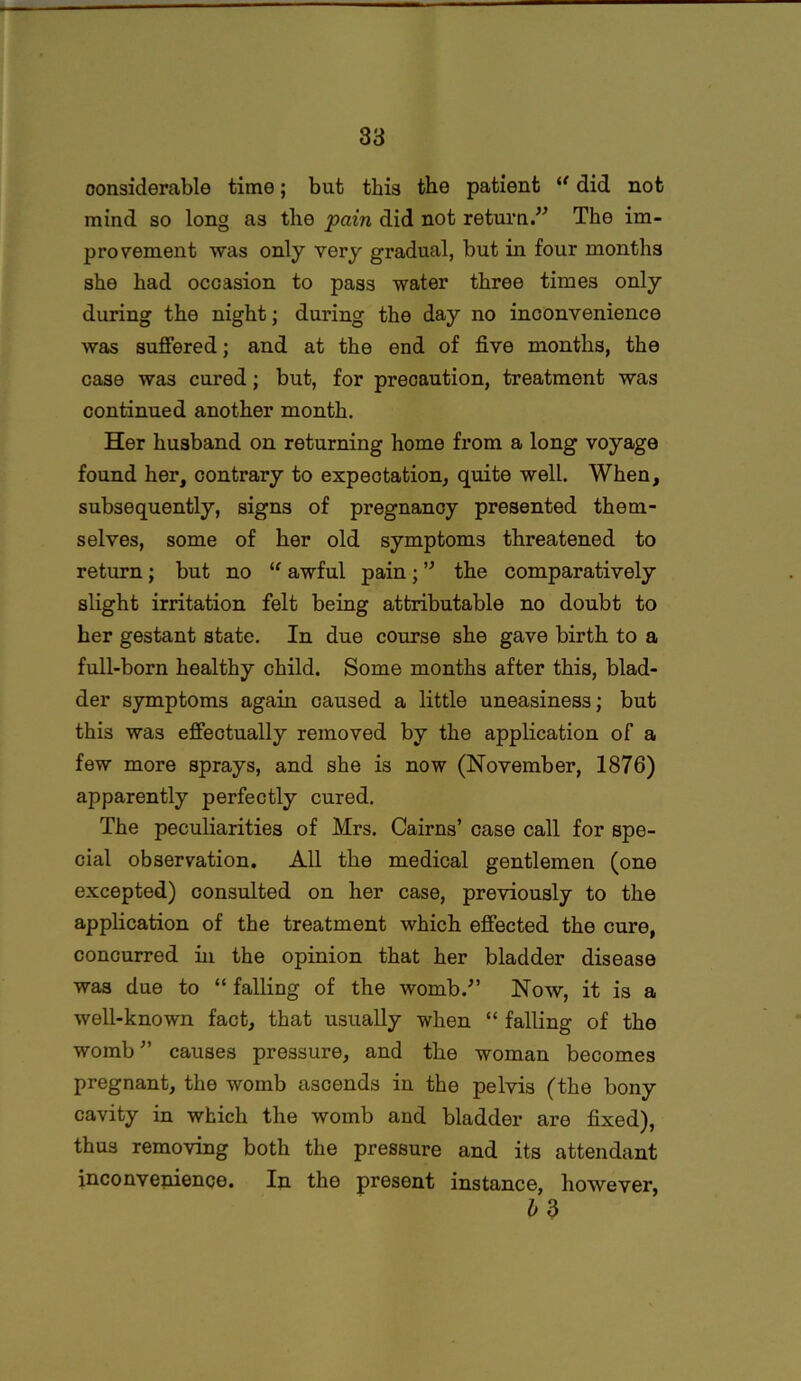 considerable time; but this the patient ((did not mind so long as the pain did not return.” The im- provement was only very gradual, but in four months she had occasion to pass water three times only during the night; during the day no inconvenience was suffered; and at the end of five months, the case was cured; but, for precaution, treatment was continued another month. Her husband on returning home from a long voyage found her, contrary to expectation, quite well. When, subsequently, signs of pregnancy presented them- selves, some of her old symptoms threatened to return; but no “ awful pain; ” the comparatively slight irritation felt being attributable no doubt to her gestant state. In due course she gave birth to a full-born healthy child. Some months after this, blad- der symptoms again caused a little uneasiness; but this was effectually removed by the application of a few more sprays, and she is now (November, 1876) apparently perfectly cured. The peculiarities of Mrs. Cairns’ case call for spe- cial observation. All the medical gentlemen (one excepted) consulted on her case, previously to the application of the treatment which effected the cure, concurred in the opinion that her bladder disease was due to “ falling of the womb.” Now, it is a well-known fact, that usually when “ falling of the womb” causes pressure, and the woman becomes pregnant, the womb ascends in the pelvis (the bony cavity in which the womb and bladder are fixed), thus removing both the pressure and its attendant inconvenience. In the present instance, however,