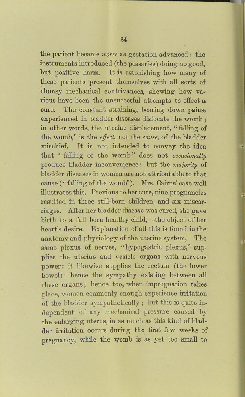 the patient became worse as gestation advanced : the instruments introduced (the pessaries) doing no good, but positive harm. It is astonishing how many of these patients present themselves with all sorts of clumsy mechanical contrivances, shewing how va- rious have been the unsuccesful attempts to effect a cure. The constant straining, bearing down pains, experienced in bladder diseases dislocate the womb ; in other words, the uterine displacement, “falling of the womb,” is the effect, not the cause, of the bladder mischief. It is not intended to convey the idea that “falling of the womb” does not occasionally produce bladder inconvenience: but the majority of bladder diseases in women are not attributable to that cause (“ falling of the womb”). Mrs. Cairns’ case well illustrates this. Previous to her cure, nine pregnancies resulted in three still-born children, and six miscar- riages. After her bladder disease was cured, she gave birth to a full born healthy child,—the object of her heart’s desire. Explanation of all this is found in the anatomy and physiology of the uterine system, The same plexus of nerves, “ hypogastric plexus,” sup- plies the uterine and vesicle organs with nervous power: it likewise supplies the rectum (the lower bowel): hence the sympathy existing between all these organs; hence too, when impregnation takes place, women commonly enough experience irritation of the bladder sympathetically ; but this is quite in- dependent of any mechanical pressure caused by the enlarging uterus, in as much as this kind of blad- der irritation occurs during the first few weeks of pregnancy, while the womb is as yet too small to